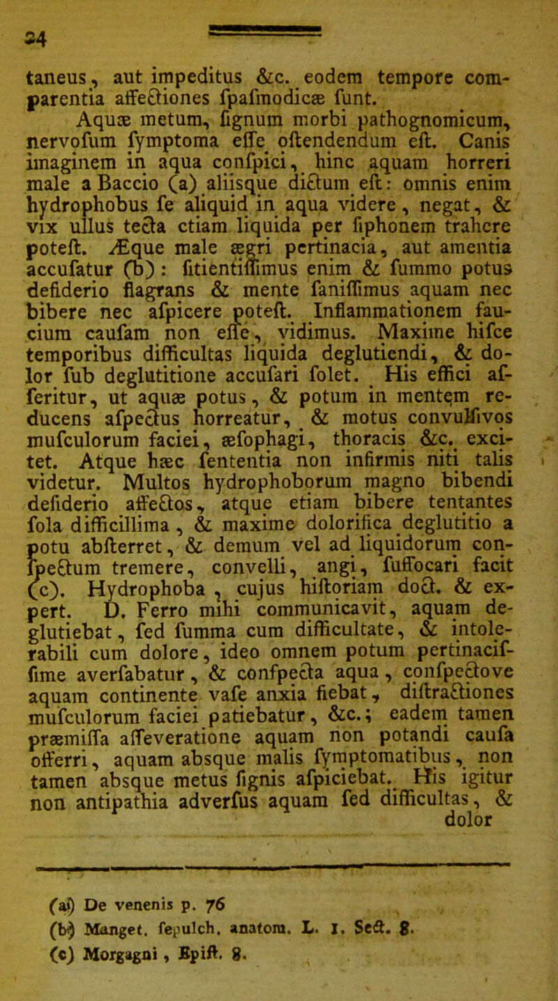 54 taneus, aut impeditus &c. eodem tempore com- parentia affectiones fpafmodicte funt. Aquce metum, fignum morbi pathognomicum, nervofum tymptoma effe offendendum eft. Canis imaginem in aqua cqnfpici, hinc aquam horreri male a Baccio (a) aliisque diftum eft: omnis enim hydrophobus fe aliquid in aqua videre, negat, & vix ullus tecta etiam liquida per fiphonem trahere poteft. ;Eque male segri pertinacia, aut amentia accufatur (b) : fitientimmus enim & fummo potus defiderio flagrans & mente faniflimus aquam nec bibere nec afpicere poteft. Inflammationem fau- cium caufam non effe , vidimus. Maxime hifce temporibus difficultas liquida deglutiendi, & do- lor fub deglutitione accufari folet. His effici af- feritur, ut aquae potus, & potum in mentqm re- ducens afpectus horreatur, & motus convuHivos mufculorum faciei, tefophagi, thoracis &c. exci- tet. Atque haec fententia non infirmis niti talis videtur. Multos hydrophoborum magno bibendi defiderio affe&os, atque etiam bibere tentantes fola difficillima, & maxime dolorifica deglutitio a potu abfterret, & demum vel ad liquidorum con- Ipeftum tremere, convelli, angi, fuffocari facit (c), Hydrophoba , cujus hiftoriam docf. & ex- pert. D. Ferro mihi communicavit, aquam de- glutiebat, fed fumma cum difficultate, & intole- rabili cum dolore, ideo omnem potum pertinacif- fime averfabatur, & confpecta aqua , confpectove aquam continente vafe anxia fiebat, diftra£tiones mufculorum faciei patiebatur, &c.; eadem tamen praemiffa affeveratione aquam non potandi caufa offerri, aquam absque malis fymptomatibus, non tamen absque metus fignis afpiciebat. His igitur non antipathia adverfus aquam fed difficultas, & dolor faj) De venenis p. 76 (b$ Manget. fepulch. anatoni. L. I. Scit. 8*