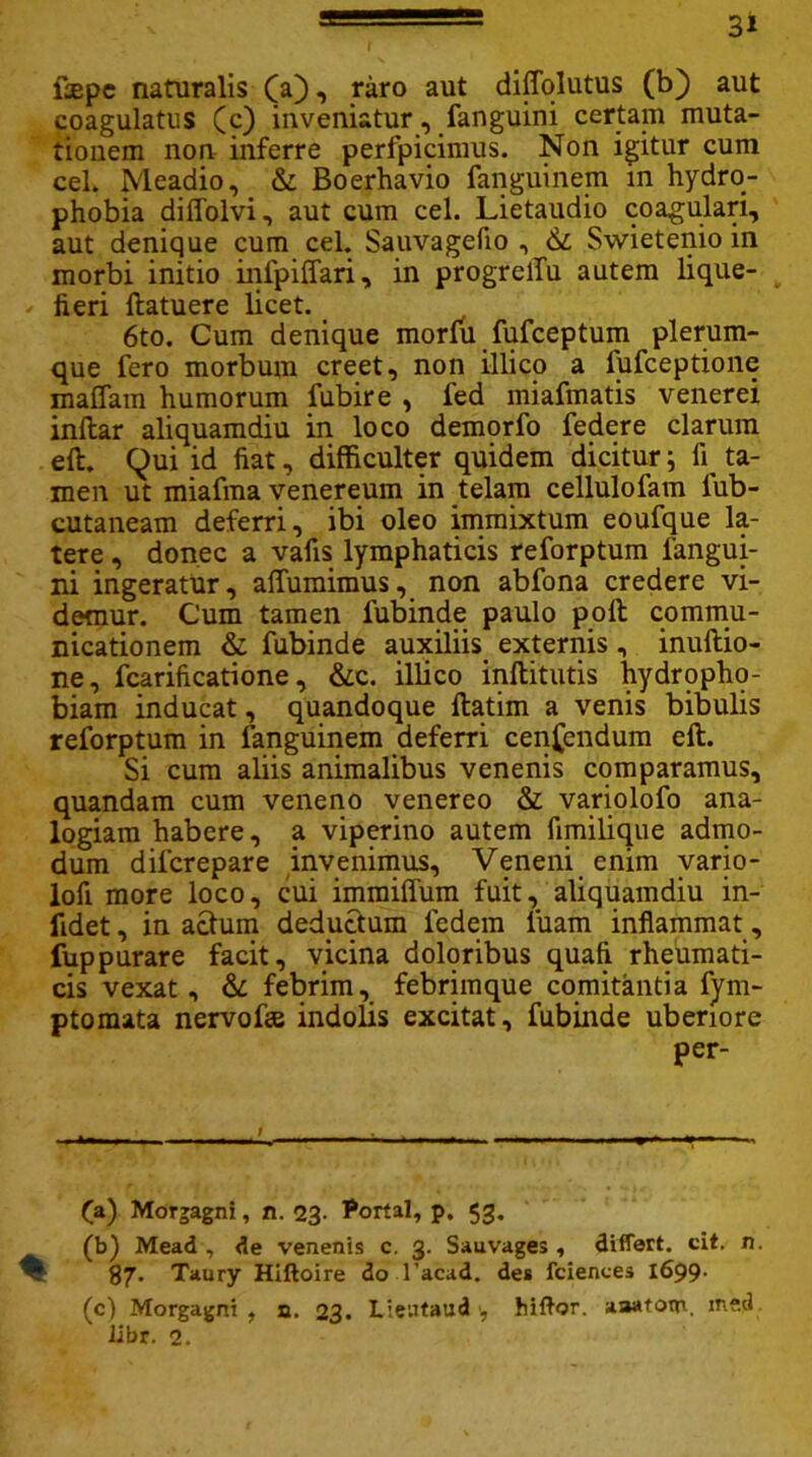 fsepe naturalis (a), raro aut diffqlutus (b) aut coagulatus (c) inveniatur, fanguini certam muta- tionem non inferre perfpicimus. Non igitur cum cel. Meadio, & Boerhavio fanguinem in hydro- phobia diffolvi, aut cum cel. Lietaudio coagulari, aut denique cum cel. Sauvagefio , & Swietenio in morbi initio infpiffari, in progrelTu autem lique- fieri ftatuere licet. 6to. Cum denique morfu fufceptum plerum- que fero morbum creet, non illico a fufceptione maflam humorum fubire , fed miafmatis venerei inftar aliquamdiu in loco demorfo federe clarum eft. Qui id fiat, difficulter quidem dicitur; fi ta- men ut miafma venereum in telam cellulofam lub- cutaneam deferri, ibi oleo immixtum eoufque la- tere , donec a vafis lymphaticis reforptum langui- ni ingeratur, aflumimus, non abfona credere vi- demur. Cum tamen fubinde paulo polt commu- nicationem & fubinde auxiliis externis , inuftio- ne, fcarificatione, &c. illico inftitutis hydropho- biam inducat, quandoque ftatim a venis bibulis reforptum in fanguinem deferri cenfendum eft. Si cum aliis animalibus venenis comparamus, quandam cum veneno venerco & variolofo ana- logiam habere, a viperino autem fimilique admo- dum dilcrepare invenimus. Veneni enim vario- lofi more loco, cui immiflum fuit, aliquamdiu in- fidet, inactum deductum fedem luam inflammat, fuppurare facit, vicina doloribus quafi rheumati- cis vexat, & febrim, febrimque comitantia fym- ptomata nervofise indolis excitat, fubinde uberiore per- (a) Morgagni, n. 23. Portal, p. 53. (b) Mead , de venenis c. 3. Sauvages , differt, cit. n. % 87. Taury Hiftoire do 1’acad. des fciences 1699. (c) Morgagni , a. 23. Lieutaud ■, hiflor. aaatotn, me.tJ iibr. 2.