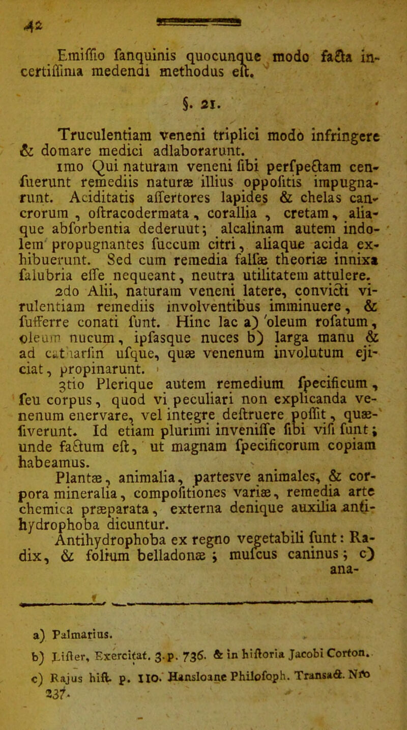 Emiffio fanquinis quocunque modo fa£ta in- certiffima medendi methodus eft. §. 21. Truculentiam veneni triplici modo infringere & domare medici adlaborarunt. imo Qui naturam veneni ftbi perfpettam cen- fuerunt remediis naturas illius oppofitis impugna- runt. Aciditatis affertores lapides & chelas can- erorum , oftracodermata, corallia , cretam, alia- que abforbentia dederuut; alcalinam autem indo- lem propugnantes fuccum citri, aliaque acida ex- hibuerunt. Sed cum remedia fallis theoriae innixa falubria effe nequeant, neutra utilitatem attulere. 2do Alii, naturam veneni latere, convicti vi- rulentiam remediis involventibus imminuere, & futferre conati funt. Hinc lac a) 'oleum rofatum, oleum nucum, ipfasque nuces b) larga manu & ad cut iarfin ufque, quae venenum involutum eji- ciat, propinarunt. • 3tio Plerique autem remedium fpecificum, feu corpus, quod vi peculiari non explicanda ve- nenum enervare, vel integre deftruere poflit, quae- liverunt. Id etiam plurimi inveniffe fibi vifi funt; unde fa£tum eft, ut magnam fpecificorum copiam habeamus. Plantae, animalia, partesve animales, & cor- pora mineralia, compofitiones variae, remedia arte chemica praeparata, externa denique auxilia anti- hydrophoba dicuntur. Antihydrophoba ex regno vegetabili funt: Ra- dix, & folium belladonae ; mulcus caninus; c) ana- a) Palmarius. b) pifler. Exercitat. 3-p. 736. & in hiftoria Jacobi Corton. c) Rajus hift. p. lio. Hansloane Philofoph. Transafi. NA> 237* '