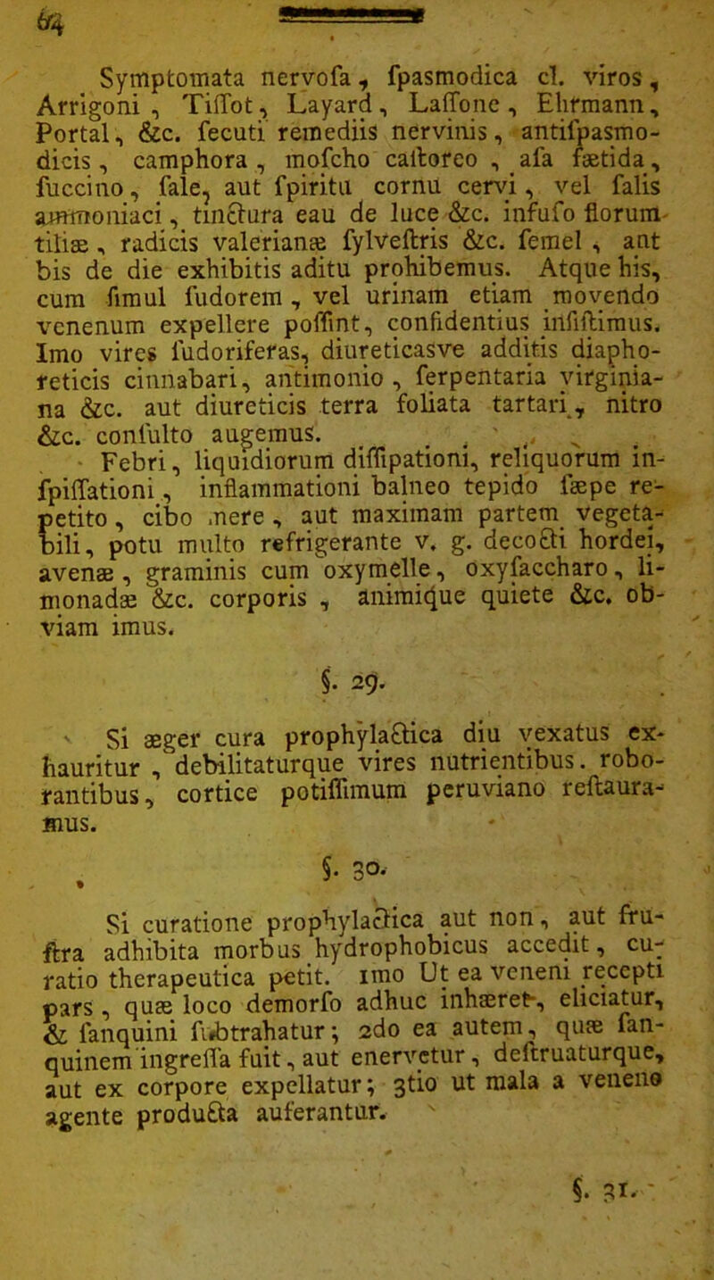 Symptomata nervofa, fpasmodica cl. viros, Arrigoni , Tiffot , Layard, LafTone , Ehrmann, Portal, &c. fecuti remediis nervinis, antilpasmo- dicis, camphora , mofcho caltoreo , afa faetida, fuccino, fale, aut fpiritu cornu cervi, vel falis Sflttaoniaci, tinctura eau de luce &c. infufo florum tiliae , radicis valerianai fylveftris &c. femel , aut bis de die exhibitis aditu prohibemus. Atque his, cum fimul fudorem , vel urinam etiam movendo venenum expellere poffint, confidentius irtfiltimus. Imo vires iudoriferas, diureticasve additis diapho- reticis cinnabari, antimonio , ferpentaria virginia- na &c. aut diureticis terra foliata tartari, nitro &c. coniulto augemus. , ' ,, ^ Febri, liquidiorum diflipationi, reliquorum in- fpiffationi, inflammationi balneo tepido fsepe re- petito , cibo mere , aut maximam partem. vegeta-^ bili, potu multo refrigerante v. g. decofti hordei, avenae, graminis cum oxymelle, oxyfaccharo, li- monadse &c. corporis , animicpie quiete &c. ob- viam imus. §. 29. Si aeger cura prophyla&ica diu vexatus ex- hauritur , debilitaturque vires nutrientibus, robo- rantibus, cortice potiflimum peruviano reflaura- mus. ■ 5- 3°* Si curatione prophylactica aut non, aut fru- ftra adhibita morbus hydrophobicus accedit, cu- ratio therapeutica petit, imo Ut ea veneni recepti pars, quae loco demorfo adhuc inhaeret-, eliciatur, & fanquini fintrahatur; 2do ea autem, quae fan- quinem ingrefla fuit, aut enervetur, deftruaturque, aut ex corpore expellatur; 3tio ut mala a venene agente produ&a auferantur. §. gl. •