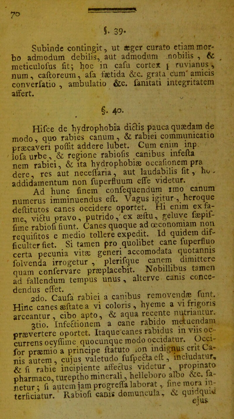 l 39* Subinde contingit, ut «ger curato etiam mor- bo admodum debilis, aut admodum nobilis , & „ meticulolus fit; hoc in cafu cortex | ruvianus, num, caftoreum, afa faetida &c. grata cum'amicis converfatio , ambulatio &c. lanitati integritatem affert. §. 40. Hifce de hydrophobia dictis pauca quaedam de modo, quo rabies canum , & rabiei communicatio praecaveri poffit addere lubet. Cum enim inp lofa urbe, & regione rabioiis canibus infefta nem rabiei, & ita hydrophobiae occafionem pra dere, res aut neceliaria, aut laudabilis fit, hu. addidamentum non fuperfluum effe videtur. Ad hunc finem confequendum imo canum numerus imminuendus eft. Vagus igitur, heroque deftitutos canes occidere oportet. Hi enim ex ta- jne, viau pravo, putridoex mftu, geluve fsepil- fime rabio fi fiunt. Canes quoque ad oeconomiam non requifitos e medio tollere expedit. Id quidem dif- ficulter fiet. Si tamen pro quolibet cane fuperfluo certa pecunia vitae generi accomodata quotannis folvenda irrogetur , plerifque canem dmittere quam confervare prseplacebit. Nobillibus tamen ad fallendum tempus unus, alterve canis conce- dCnd2do.efCaufa rabiei a canibus removenda funt. Hirte canes aeftate a vi coloris, hyeme a vi frigoris arceantur, cibo apto, & aqua recente nutriantur. atio. Infectionem a cane rabido metuendam praevertere oportet. Itaque canes rabidus m vns oc- currens ocyfiim e quocunque modo occidatur. C>cci- for praemio a principe ftatuto mn indignus erit Ca- nis autem, cuius valetudo fufpeCtacft, includatur, & fi rabie incipiente affectus videtur propinato pharmaco, tui;eptho minerali, helleboro albo &c. la- betur; fi autem jamprogreffa laborat, fine mora in- terficiatur. Pvabiofi canis domuncula, & quidquid