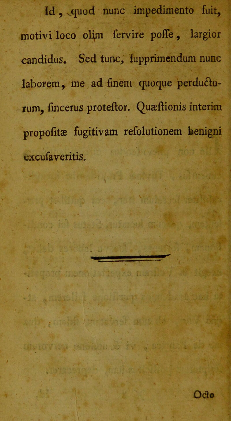 Id, vquod nunc impedimento fuit, motivi loco olyn fervire polTe, largior candidus* Sed tunc, fupprimendum nunc laborem, me ad finem quoque perdu&u- rum, fincerus proteftor. Quaeftionis interim propofitas fugitivam refolutionem benigni excufaveritis. . *. Odo