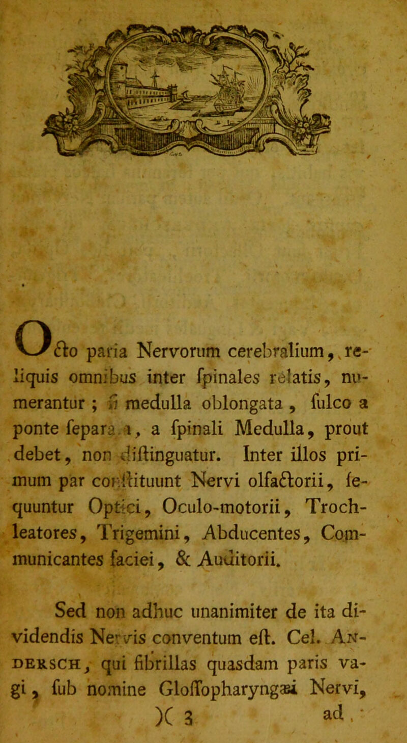 e—,,,, iiquis omnibus inter fpinales relatis, nu- merantur ; ti medulla oblongata , fulco a ponte fepara i, a fpinali Medulla, prout debet, non diftinguatur. Inter illos pri- mum par condituunt Nervi olfa&orii, fe- quuntur Optici, Oculo-motorii, Troch- leatores, Trigemini, Abducentes, Com- municantes faciei, & Auditorii. Sed non adhuc unanimiter de ita di- videndis Ner vis conventum eft. Cei. An- dek.sch y qui fibrillas quasdam paris va- gi , fub nomine GlofTopharyngaei Nervi,