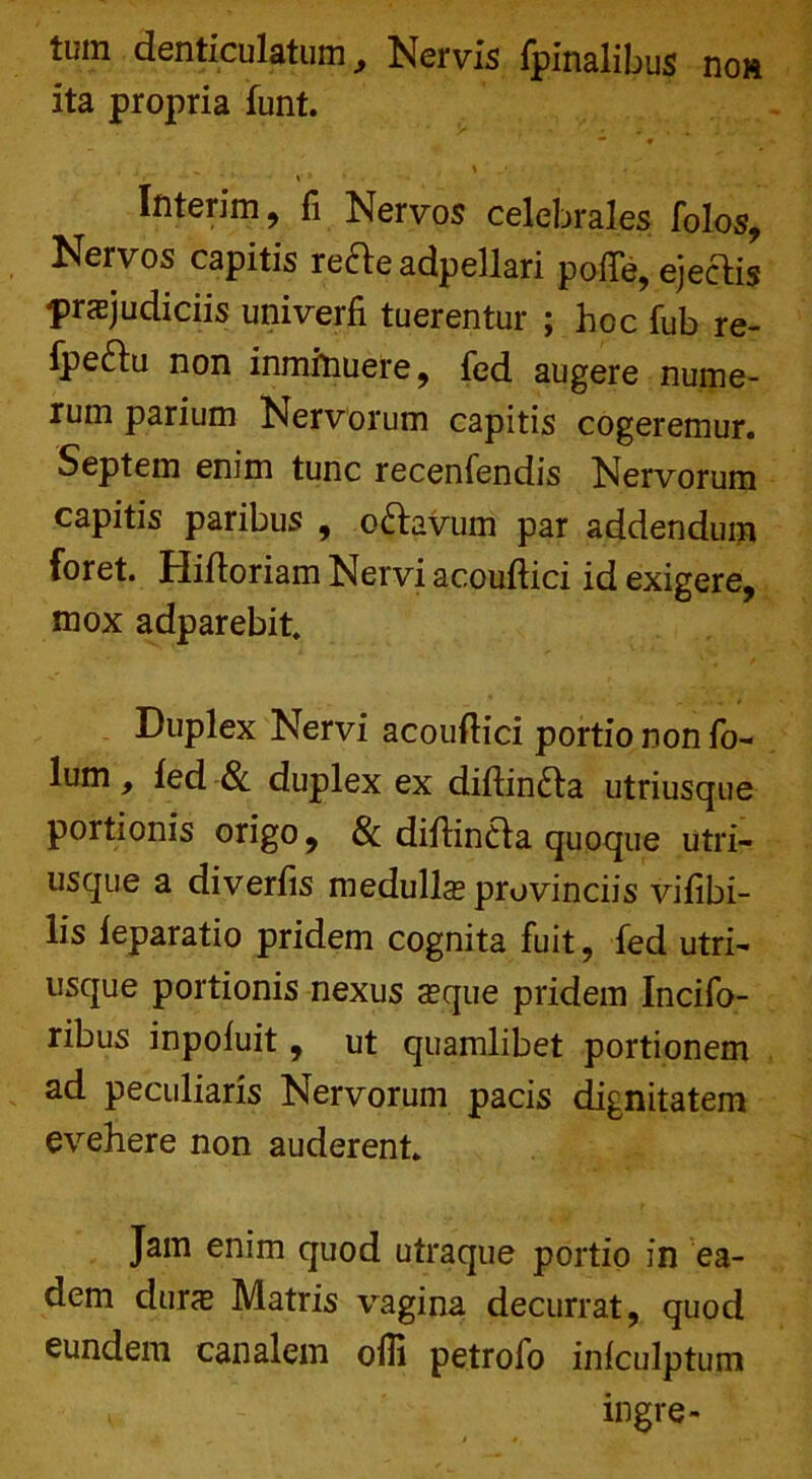 tum denticulatum. Nervis fpinalibus no» ita propria funt. — • . * _ . - ■ • V * ' , - • Ifiterim, fi Nervos celebrales folos, Nervos capitis refte adpellari pofle, ejectis prajudiciis univerfi tuerentur ; hoc fub re- Ipeftu non inminuere, fed augere nume- rum parium Nervorum capitis cogeremur. Septem enim tunc recenfendis Nervorum capitis paribus , ofravum par addendum foret. Hifforiam Nervi acouftici id exigere, mox adparebit. Duplex Nervi acouflici portio non fo- lum, fed & duplex ex diftin£ta utriusque portionis origo, & diffincta quoque utri- usque a diverfis medulla provinciis vifibi- lis feparatio pridem cognita fuit, fed utri- usque portionis nexus aque pridem Incifo- ribus inpofuit, ut quamlibet portionem ad peculiaris Nervorum pacis dignitatem evehere non auderent. Jam enim quod utraque portio in ea- dem dura Matris vagina decurrat, quod eundem canalem offi petrofo infculptum >. ingre-