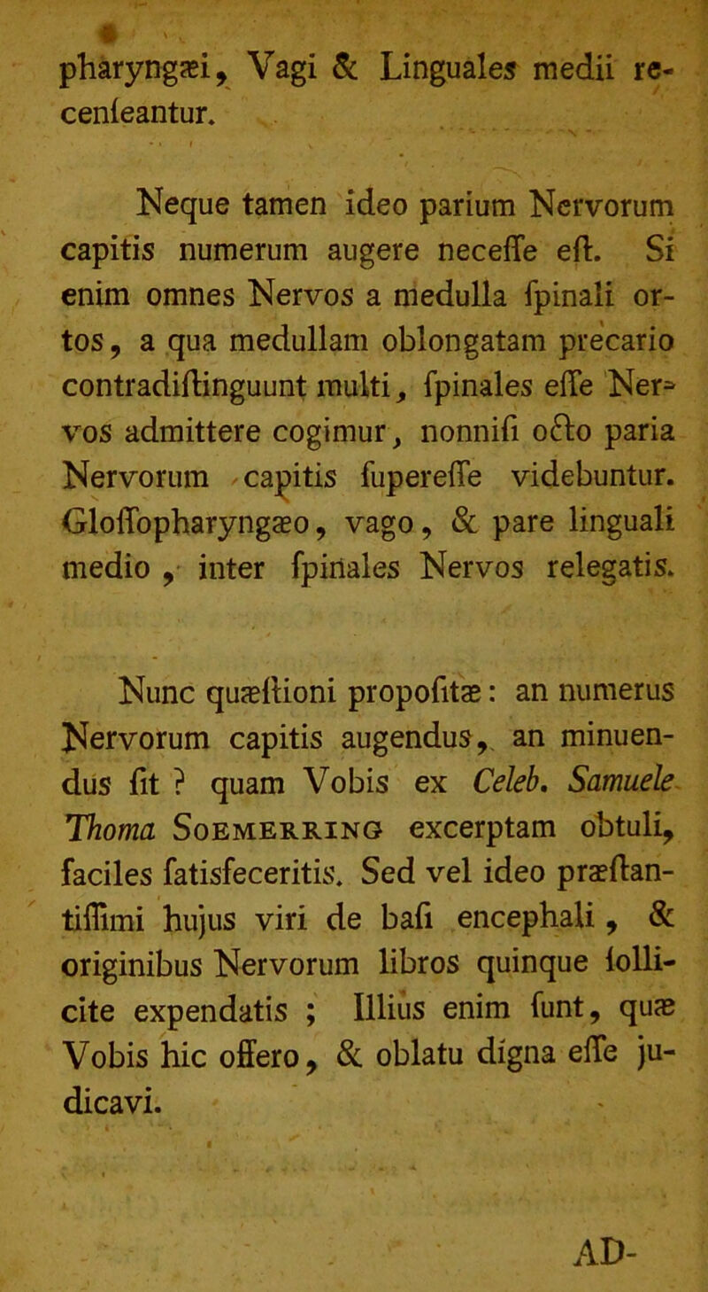 pharyngei, Vagi & Linguales medii re- cenleantur. Neque tamen ideo parium Nervorum capitis numerum augere neceffe eft. Si enim omnes Nervos a medulla fpinali or- tos , a qua medullam oblongatam precario contradiftinguunt multi, fpinales effe Ner* vos admittere cogimur, nonnifi o&o paria Nervorum capitis fupereffe videbuntur. Gloffopharyngaso, vago, & pare linguali medio ,• inter fpinales Nervos relegatis. Nunc quadlioni propofitae: an numerus Nervorum capitis augendus, an minuen- dus fit ? quam Vobis ex Celeb, Samuele Thoma Soemerring excerptam obtuli, faciles fatisfeceritis. Sed vel ideo prsftan- tiflimi hujus viri de bafi encephali, & originibus Nervorum libros quinque lolli- cite expendatis ; Illius enim funt, quas Vobis hic offero, & oblatu digna effe ju- dicavi. AD-