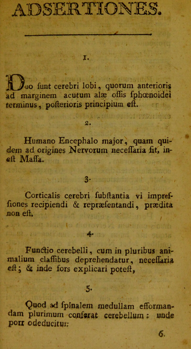 c. *■ . I. 0» funt cerebri lobi, quorum anterioris ad marginem acutum alae oflis fphoenoidei terminus, pofterioris principium eft. Humano Encephalo major, quam qui- dem ad origines Nervorum neceffaria fit, in- eft Maffa. 3- Corticalis cerebri fubftantia vi impref- fiones recipiendi & repraefentandi, praedita non eft. Funcftio cerebelli, cum in pluribus ani- malium claffibus deprehendatur, neceflaria eft; (St inde fors explicari poteft, 5- Quod ad fpinalem medullam efforman- dam plurimum conferat cerebellum: unde porr odeducitur; 6.