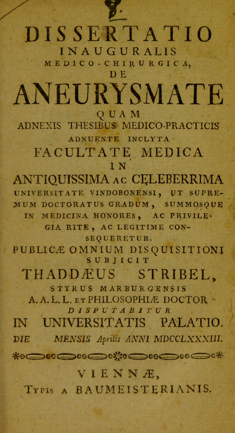 DISSERTATIO I N A U G U R ALIS ■ MEDICO- CHIRURGICA, ANEURYSMATE QUAM ADNEXIS THESIBUS MEDICO-PPvACTICIS ADNUENTE INCLYTA FACULTATE MEDICA i n' ANTIQUISSIMA ac CELEBERRIMA UNIVERSITATE VINDOBONENSI , UT SUPRE- MUM DOCTORATUS GRADUM, SUMMOSQUE IN MEDICINA HONORES, AC PRIVILE- GIA RITE, AC LEGITIME CON- SEQUERETUR. PUBLICAE OMNIUM DISQUISITIONI SUBJICIT TH ADDyEUS STRIBEL, STYRUS MARBURGENSIS A. A. L. L. et PHILOSOPHIAE DOCTOPv DISPUTABITUR IN UNIVERSITATIS PALATIO. DIE MENSIS Aprilis ANNI MDCCLXXXIIL VIENNA, Typis a B AUMEIST ERI ANIS. % '