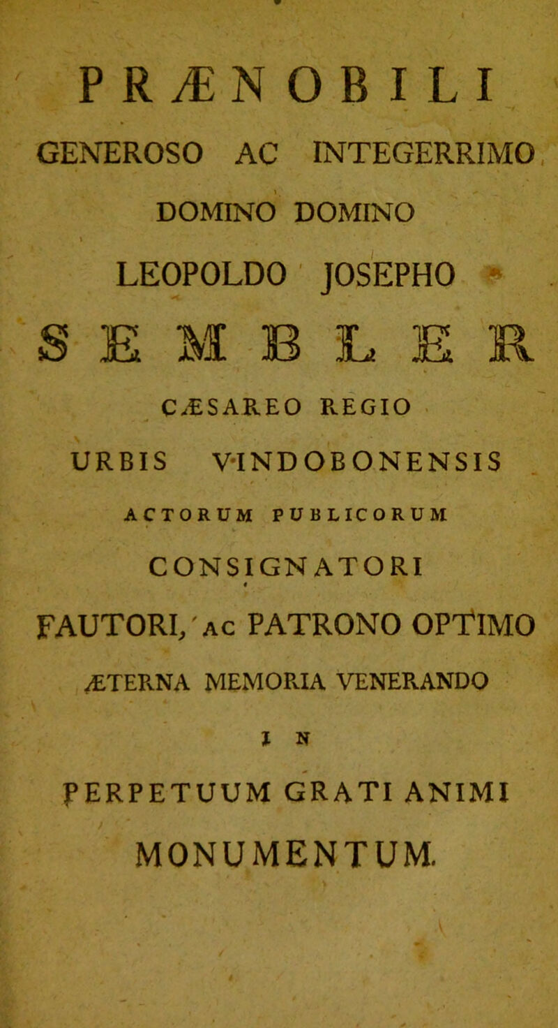 GENEROSO AC INTEGERRIMO DOMINO DOMINO » LEOPOLDO JOSEPHO S E M B 3L E R C.ESAREO REGIO URBIS V-INDOBONENSIS ACTORUM PUBLICORUM CONSIGNATORI « FAUTORI, ac PATRONO OPTIMO /ETERNA MEMORIA VENERANDO I H PERPETUUM GRATI ANIMI MONUMENTUM. . •V - ”, - I ' . , , |y •