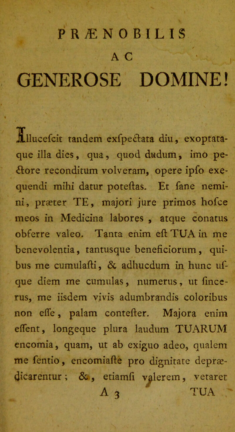 PRjENOBILIS A C GENEROSE DOMINE! que illa dies , qua, quod dudum, imo pe- ftore reconditum volveram, opere ipfo exe- quendi mihi datur poteftas. Et fane nemi- ni, prseter TE, majori jure primos hofce meos in Medicina labores , atque conatus obferre valeo. Tanta enim eft TUA in me > benevolentia, tantusque beneficiorum , qui- bus me cumulafti, & adhucdum in hunc uf- que diem me cumulas, numerus, ut fince- rus, me iisdem vivis adumbrandis coloribus non efle, palam contefter. Majora enim edent, longeque plura laudum TUARUM encomia, quam, ut ab exiguo adeo, qualem me fentio, encomiafte pro dignitate deprae- dicarentur ; & , etiamfi valerem, vetaret tandem exfpectata diu, exoptata- TUA