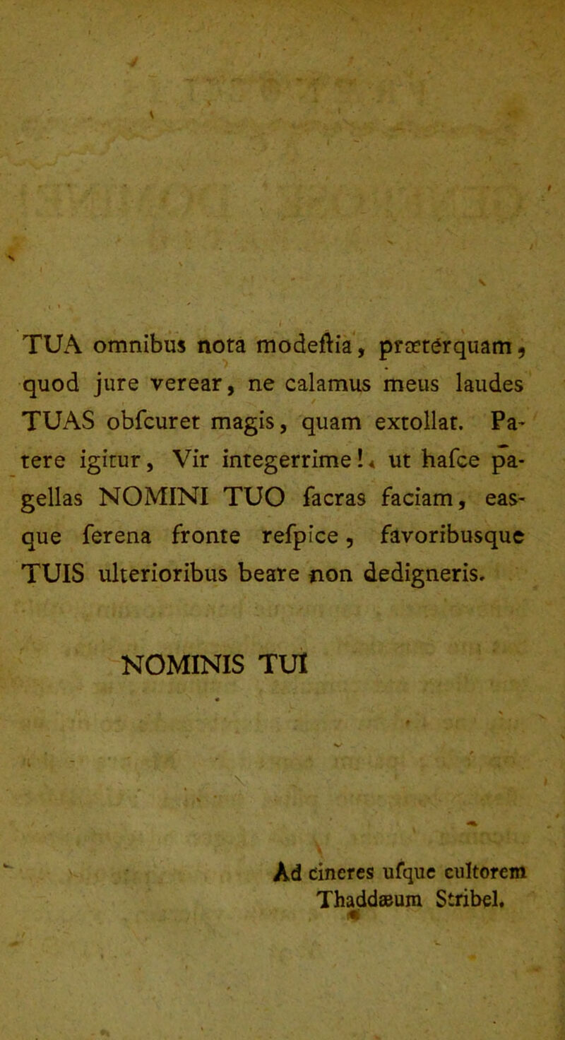 \ .. . • _. I ' . • TUA omnibus nota modeftia, praeterquam , quod jure verear, ne calamus meus laudes TUAS obfcuret magis, quam extollat. Pa~ tere igitur, Vir integerrime!« ut hafce pa- gellas NOMINI TUO facras faciam, eas- que ferena fronte refpice, favoribusque TUIS ulterioribus beare non dedigneris. NOMINIS TUI ■\ 1 > ■ Ad cineres ufque cultorem Thaddaeum Stribel,