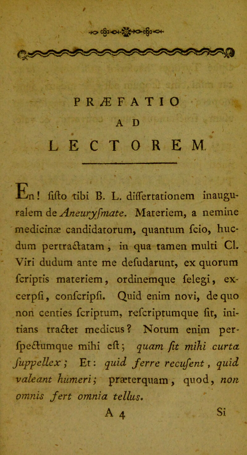 PR^FATIO A D LECTOREM. \ **_•.. En! fifto tibi B. L. diflertationem inaugu- ralem de Aneuryfmate. Materiem, a nemine medicinse candidatorum, quantum fcio, huc- dum pertra&atam , in qua tamen multi Cl. Viri dudum ante me defudarunt, ex quorum fcriptis materiem, ordinemque felegi, ex- cerpfi, confcripfi. Quid enim novi, de quo non centies fcriptum, referiptumque fit, ini- tians tra&et medicus? Notum enim per- fpe£tumque mihi eft; quam fit mihi curta fuppellex ; Et: quid ferre recufent, quid valeant humeri; praeterquam, quod, non omnis fert omnia tellus. A 4 Si