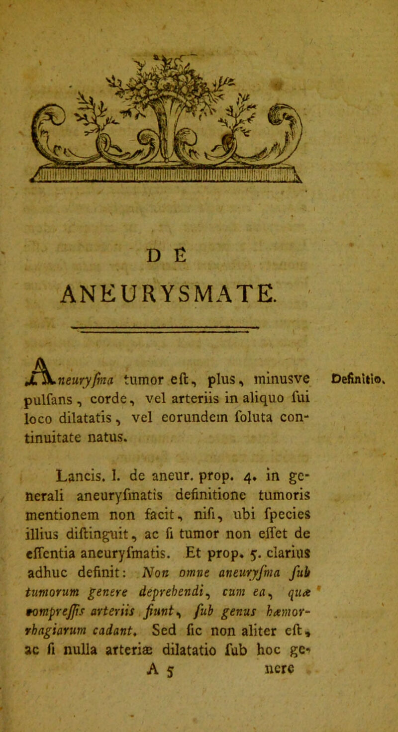 D E ANEURYSMATE. j£\neuryjbia tumor eft, plus, minusve pulfans , corde, vel arteriis in aliquo fui loco dilatatis, vel eorundem foluta con- tinuitate natus. Lancis. 1. de aneur. prop. 4. in ge- nerali aneuryfmatis definitione tumoris mentionem non facit, nifi, ubi fpecies illius dillinguit, ac fi tumor non eflet de effcntia aneuryfmatis. Et prop. 5. clarius adhuc definit: Non omne aneuryfma fub tumorum genere deprehendi, cum ea, qua tomprejjis arteriis Jiunt, fub genus hxmor- rhagiarum cadant. Sed fic non aliter eft» ac fi nulla arteriae dilatatio fub hoc ge*> A 5 nere * Definitio