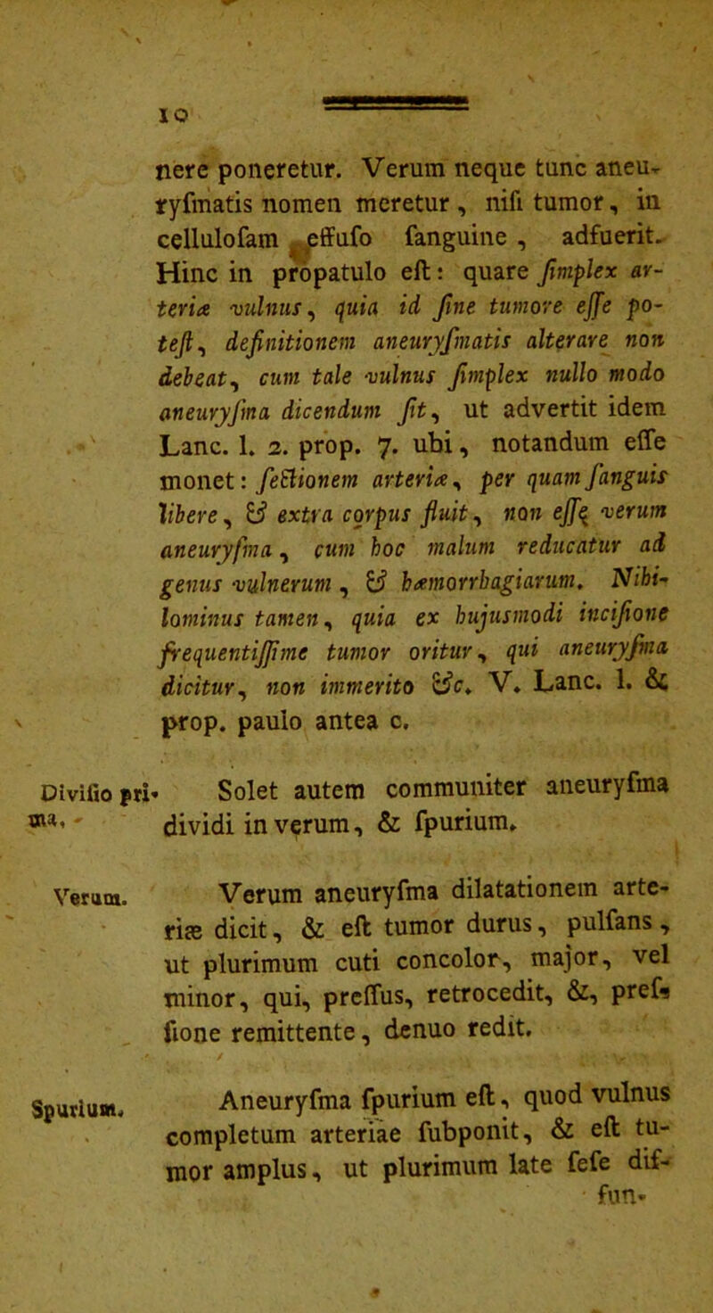 Divifio pri sw, - Verum. Spurium. nere poneretur. Verum neque tunc aneu- ryfmatis nomen meretur , nifi tumor, in cellulofam effufo fanguine , adfuerit. Hinc in propatulo eft: quare frnplex ar- teria vulnus, quia id Jine tumore ejfe po- tejl, definitionem aneuryfmatis alterare non debeat, cum tale vulnus frnplex nullo modo aneuryfma dicendum fit, ut advertit idem Lanc. 1. 2. prop. 7. ubi, notandum effe monet: fettionem arteria, per quam [anguis libere, extra corpus fluit, non efifq verum aneuryfma, cum hoc malum reducatur ai genus vulnerum , hamorrb agi arum, Nihi- lominus tamen, quia ex hujusmodi incifionc frequentijjime tumor oritur, qui aneuryfma dicitur, non immerito &c> V. Lanc. 1. prop. paulo antea c. . Solet autem communiter aneuryfma dividi in verum, & fpurium. Verum aneuryfma dilatationem arte- ria; dicit, & eft tumor durus, pulfans , ut plurimum cuti concolor, major, vel minor, qui, preffus, retrocedit, &, prefs fione remittente, denuo redit. Aneuryfma fpurium eft, quod vulnus completum arteriae fubponit, & eft tu- mor amplus, ut plurimum late fefe dif- fun-