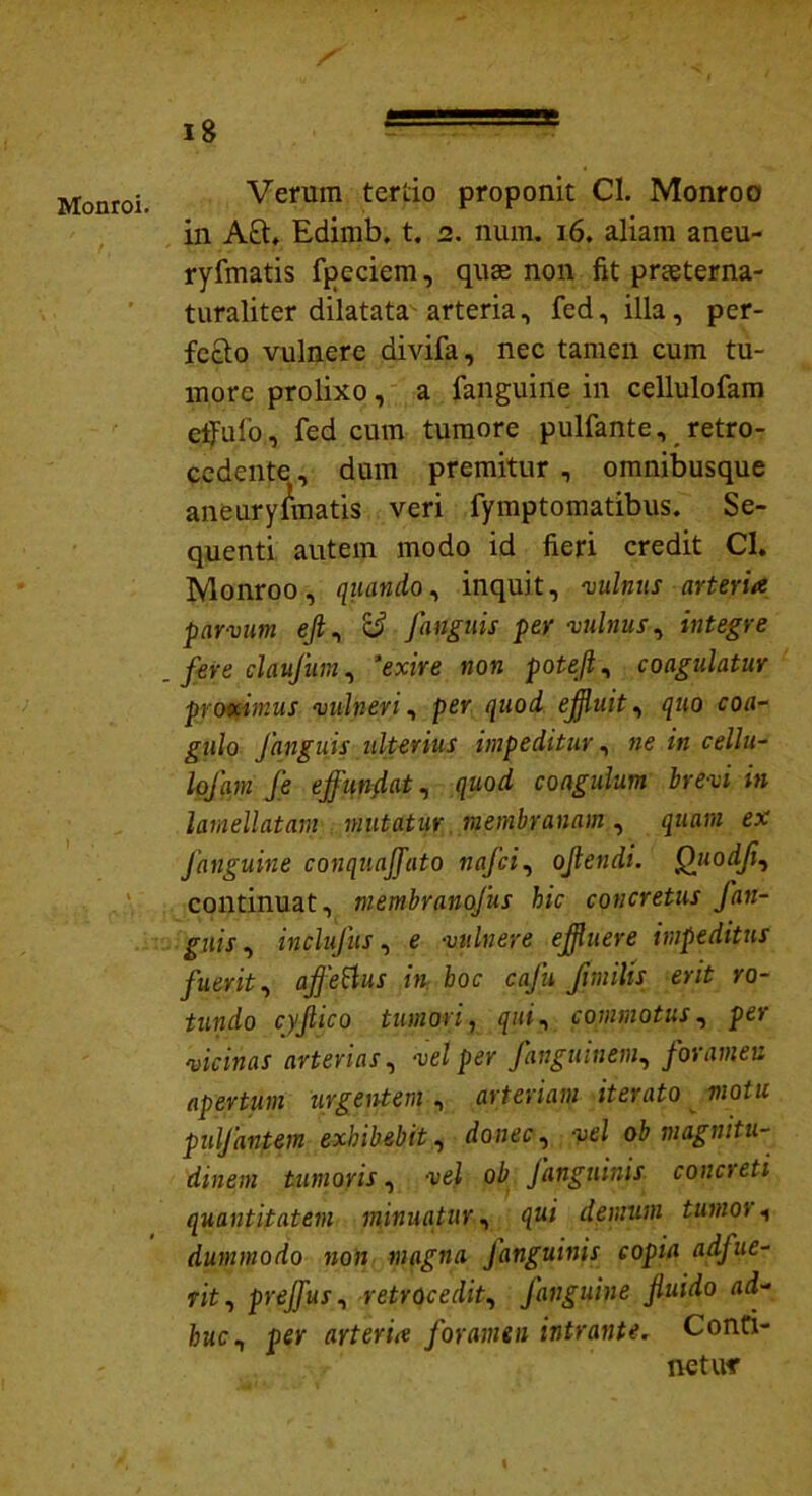 is Monroi. Verum tertio proponit Cl. Monroo in A&. Edimb, t. 2. num. 16. aliam aneu- ryfmatis fpeciem, quae non fit prseterna- turaliter dilatataarteria, fed, illa, per- fecto vulnere divifa, nec tamen cum tu- more prolixo, a fanguine in cellulofam effulo, fed cum tumore pulfante, retro- cedente , dum premitur , omnibusque aneurysmatis veri fymptomatibus. Se- quenti autem modo id fieri credit Cl. Monroo, quando, inquit, vulnus arteria parvum e/1, rd /anguis per vulnus, integre fere claufum, ‘exire non poteft, coagulatur proximus vulneri, per quod effluit, quo coa- gulo fanguis ulterius impeditur, ne in cellu- lofam fe ejfunflat, quod coagulum brevi in lamellatarn mutatur membranam, quam ex Janguine conquaffato nafci, ojlendi. Quodfi, continuat, membranofus hic concretus fan- gjiif, inclufus, e vulnere effluere impeditus fuerit, ajfettus in hoc cafu Jimilis erit ro- tundo cyjlico tumori, qui, commotus, per arterias, vel per fanguinem, foramen apertum urgentem , arteriam iterato motu pulfantem exhibebit, rfcmec , vel ob magnitu- dinem tumoris, -vel ob Janguinis concreti quantitatem minuatur, demum tumo) t dummodo non magna Janguinis copia adfue- rit, prejfus, retrocedit, Janguine fluido ad- huc, per arteria Joramen intrante. Conti- net uf