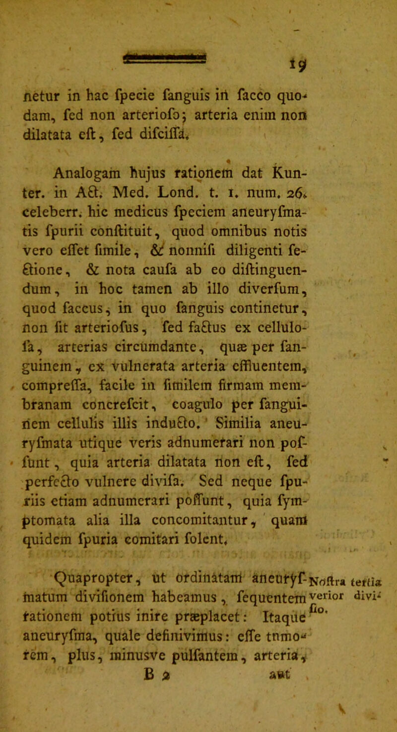 netur in hac fpecie fanguis irt facco quo^ dam, fed non arteriofo; arteria enim non dilatata eft, fed difcilfa. Analogam hujus rationem dat Kun- ter. in Aft. Med. Lond. t. i. num. 26* celeberr. hic medicus fpeciem aneuryfma- tis fpurii conftituit, quod omnibus notis vero efflet fimile, & nonnifi diligenti re- gione, & nota caufa ab eo diftinguen- dum, in hoc tamen ab illo diverfum, quod faccus, in quo fanguis continetur, non fit arteriofus, fed fa£tus ex cellulo- fa, arterias circumdante, quse per fan- guinem , cx vulnerata arteria effluentem, compreffa, facile in fimilem firmam mem- branam concrefcit, coagulo per fangui- riem cellulis illis indu&o, Similia aneu- ryfmata utique veris adnumefari non pof- funt, quia arteria dilatata non eft, fed perfecto vulnere divifa. Sed neque fpu- riis etiam adnumerari poffunt, quia fym- ptomata alia illa concomitantur, quam quidem fpuria comitari folent. Quapropter, ut ordinatam aneutyf-Hriftra matum divifionem habeamus, fequentemverior tationem potius inire praeplacet: Itaque fl°' aueuryfma, quale definivimus: effle tnmo^ fem, plus, minusve pulfantem, arteria, B 2 a*t' , terfia divi*' V