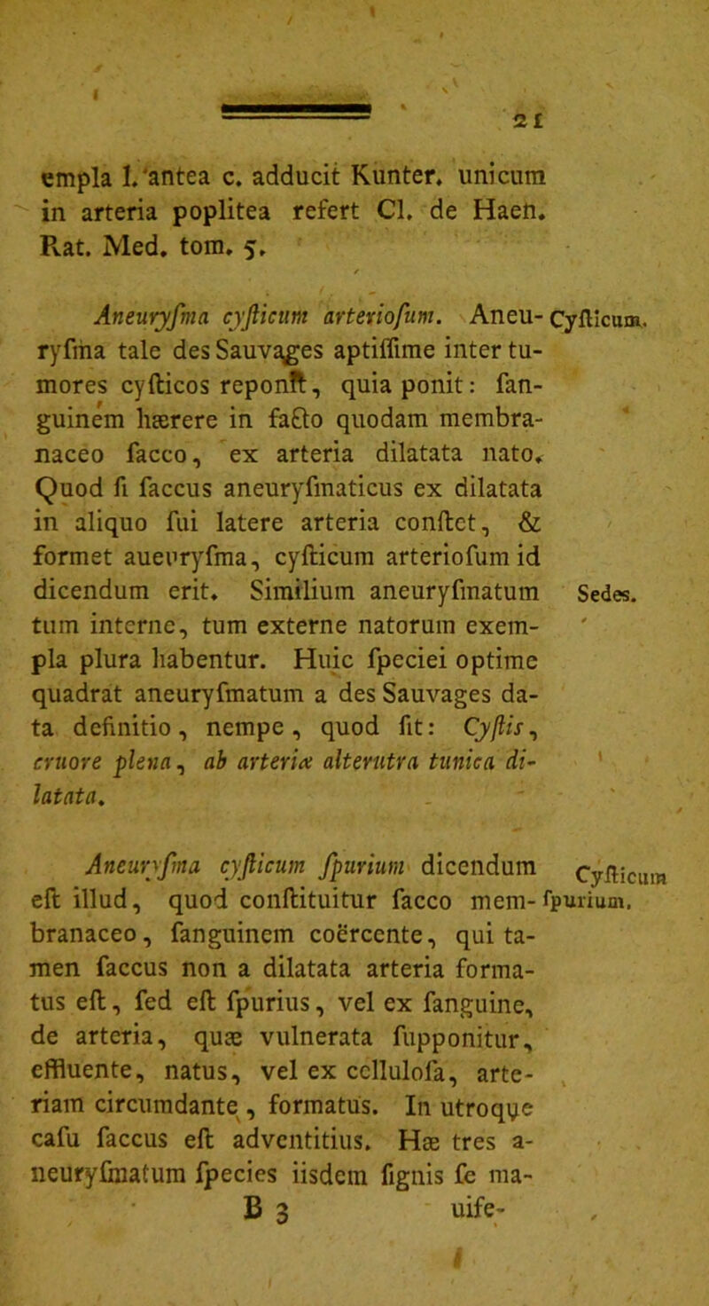 \ t 21 empla 1.'antea c. adducit Kunter. unicum in arteria poplitea refert Cl. de Haen. Pvat. Med. tom. 5. / Aneuryfma cyfticum arteriofum. Aneu- Cyfticum. ryfrna tale des Sauvages aptiffime inter tu- mores cyfticos reponft, quia ponit: fan- guinem haerere in fa£to quodam membra- naceo facco, ex arteria dilatata nato» Quod fi faccus aneuryfmaticus ex dilatata in aliquo fui latere arteria conftct, & formet aueuryfma, cyfticum arteriofum id dicendum erit. Similium aneuryfmatum Sedes, tum interne, tum externe natorum exem- pla plura habentur. Huic fpeciei optime quadrat aneuryfmatum a des Sauvages da- ta definitio, nempe, quod fit: Cy/hV, eruor e plena, ab arteria alterutra tunica di- latata. Aneuryfma cyflicum fpurium dicendum Cyfticum eft illud, quod conftituitur facco mem-fpununi, branaceo, fanguincm coercente, qui ta- men faccus non a dilatata arteria forma- tus eft, fed eft fpurius, vel ex fanguine, de arteria, quae vulnerata fupponitur, effluente, natus, vel ex ccllulofa, arte- riam circumdante , formatus. In utroqye cafu faccus eft advcntitius. Hae tres a- neuryfmatum fpecies iisdem fignis fc ma- B 3 uife-