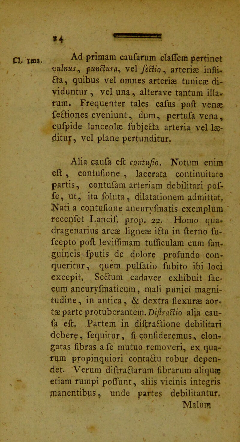 P. ima. Ad primam caufarum clafiem pertinet vulnus, punttura, vel JeElio, arteriae infli- £ta, quibus vel omnes arteriae tunicae di- viduntur , vel una, alterave tantum illa* rum* Frequenter tales cafus poft venae fe&ipnes eveniunt, dum, pertufavena, cufpide lanceolae fubje&a arteria vel lae- ditujr, vel plane pertunditur. Alia caufa eft contufio, Notum enim eft, contufione , lacerata continuitate partis, contufam arteriam debilitari pof- fe, ut, ita foluta, dilatationem admittat, Nati a contufione aneuryfmatis exemplum recenfet Lancif, prop. 22. Homo qua* dragenarius arcas lignea i£tu in fterno fu- fcepto poft leviffimam tufficulam cum fan* guineis fputis de dolore profundo con- queritur, quem pulfatio fabito ibi loci excepit. Sectum cadaver exhibuit fae- cum aneuryfmaticum, mali puniri magni- tudine, in antica, & dextra flexurae aor- tae parte protuberantem. DiJlraElio alia cau- fa eft. Partem in difitra£tione debilitari debere, fequitur, fi confideremus, elon- gatas fibras a fe mutuo removeri, ex qua- rum propinquiori contaftu robur depen- det. Verum diftractarum fibrarum aliquae etiam rumpi poffunt, aliis vicinis integris inanentibus, unde partes debilitantur. Malum