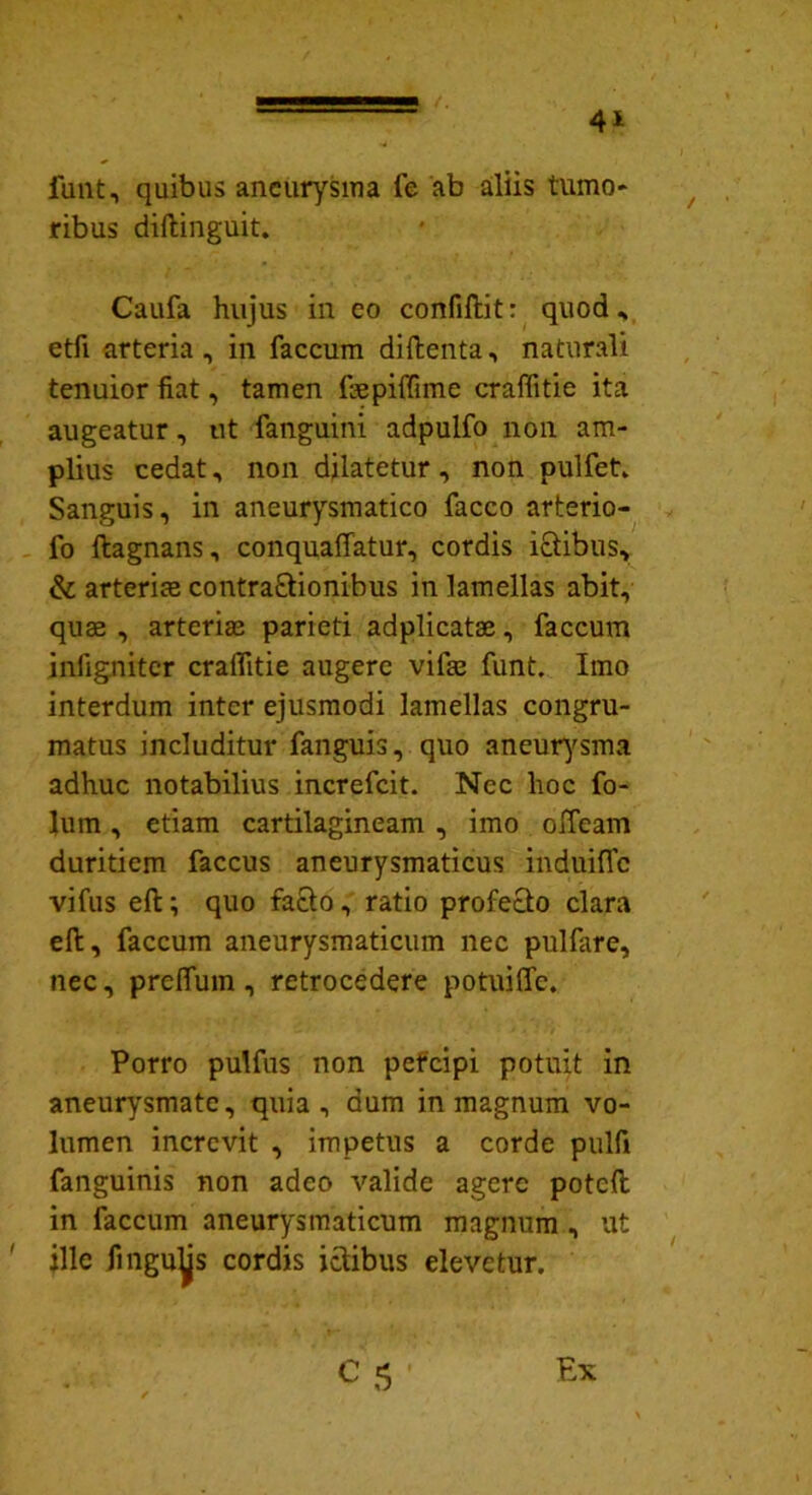 funt, quibus aneurysma fe ab aliis tumo- ribus diftinguit. Caufa hujus in eo confiftit: quod * etfi arteria, in faecum diftenta, naturali tenuior fiat, tamen fmpiffime craffitie ita augeatur, ut fanguini adpulfo non am- plius cedat, non dilatetur , non pulfet. Sanguis, in aneurysmatico facco arterio- fo ftagnans, conquaffatur, cordis ictibus, & arterias contra&ionibus in lamellas abit, qua3 , arteriae parieti adplicatae, faecum infigniter craifitie augere vifae funt. Imo interdum inter ejusmodi lamellas congru- matus includitur fanguis, quo aneurysma adhuc notabilius increfcit. Nec hoc fo- lum, etiam cartilagineam , imo olfeam duritiem faccus aneurysmaticus induifle vifus eft; quo facto, ratio profecto clara eft, faecum aneurysmaticum nec pulfare, nec, preffum, retrocedere potuiffe. Porro pulfus non percipi potuit in aneurysmate, quia, dum in magnum vo- lumen increvit , impetus a corde pulfi fanguinis non adeo valide agere poteft in faecum aneurysmaticum magnum , ut ille fingu^s cordis ictibus elevetur.