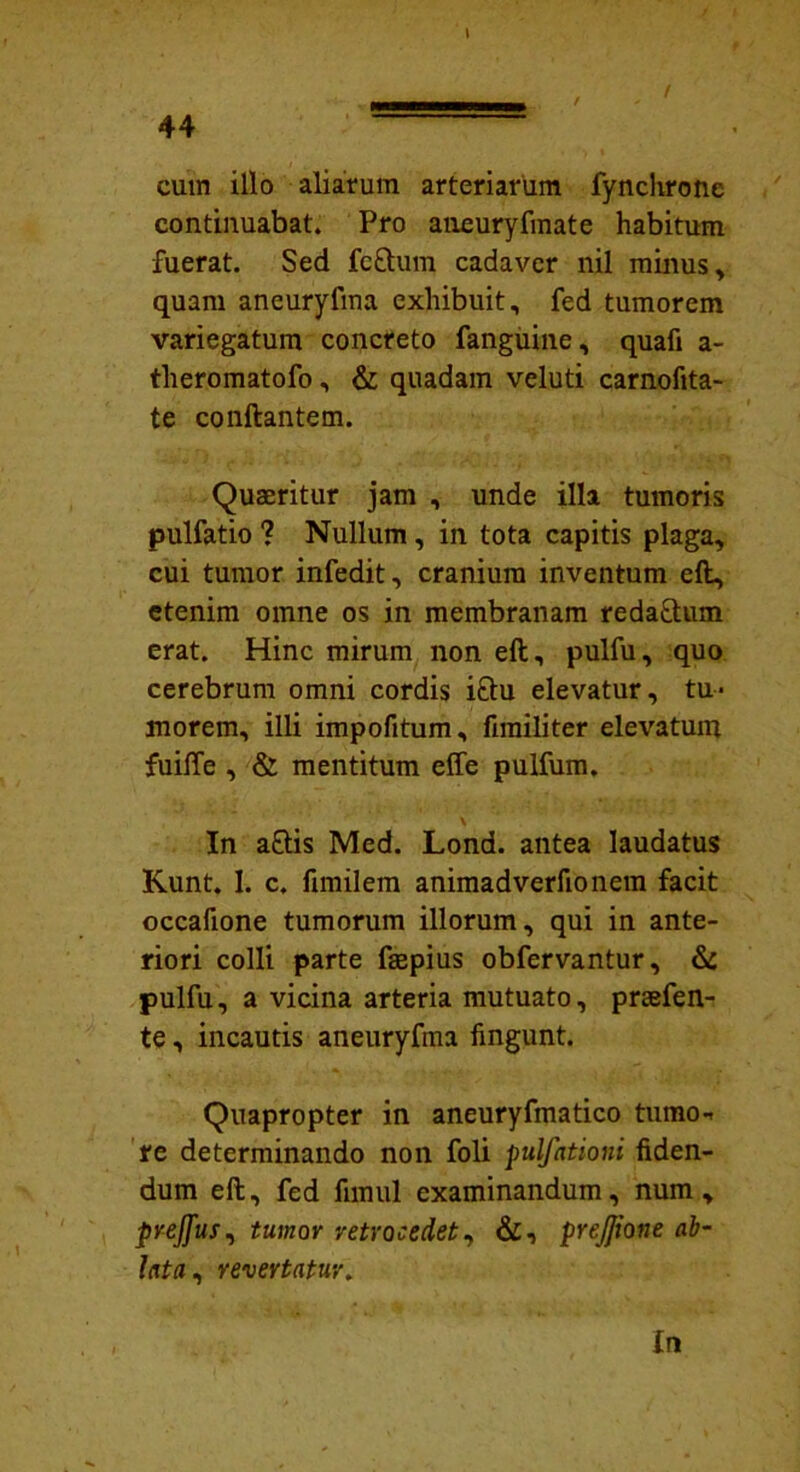 cum illo aliarum arteriarum fynchrone continuabat. Pro aneuryfinate habitum fuerat. Sed fe&um cadaver nil minus, quam aneuryfma exhibuit, fed tumorem variegatum concreto fanguine, quafi a- theromatofo, & quadam veluti carnofita- te conflantem. Quaeritur jam , unde illa tumoris pulfatio ? Nullum, in tota capitis plaga, cui tumor infedit, cranium inventum eft, etenim omne os in membranam reda&um erat. Hinc mirum non eft, pulfu, quo cerebrum omni cordis i£tu elevatur, tu- morem, illi impofitum, fimiliter elevatum fuiffe , & mentitum effe pulfum. In a£lis Med. Lond. antea laudatus Kunt. I. c. fmiilem animadverfionem facit occafione tumorum illorum, qui in ante- riori colli parte faepius obfervantur, & pulfu, a vicina arteria mutuato, praefen- te, incautis aneuryfma fingunt. Quapropter in aneuryfmatico tumo- re determinando non foli pulfationi fiden- dum eft, fed firnul examinandum, num , prejfus, tumor retrocedet, &, prejjione ab- lata, revertatur. In