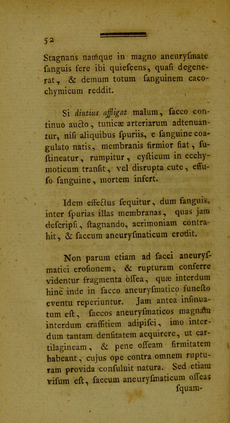 fanguis fere ibi quiefcens, quafi degene- rat, & demum totum fanguinem caco- chymicum reddit. Si diutius affligat malum, lacco con- tinuo aucto, tunicae arteriarum adtenuan- tur, nifi aliquibus fpuriis, e fanguine coa- gulato natis, membranis firmior fiat, fu- ftineatur, rumpitur , cyfticum in ecchy- moticum tranfit, vel disrupta cute, effu- fo fanguine, mortem infert. Idem effeQus fequitur, dum languis, inter fpurias illas membranas, quas jam defcripfi, ftagnando, acrimoniam contra- hit, & faecum aneuryfmaticum erodit. Non parum etiam ad facci aneuryf- matici erofionem, & rupturam conferre videntur fragmenta offea, qum interdum hinc inde in facco aneuryfmatico funefto eventu reperiuntur. Jam antea infirma- tum eft, faccos aneuryfmaticos magnsftn interdum craffitiem adipifei, imo inter- dum tantam dcniitatem acquirere, ut car- tilagineam , & pene offeam firmitatem habeant, cujus ope contra omnem ruptu- ram provida confuluit natura. Sed etiam vifum eft, faecum aneuryfmaticum o fleas fquam-