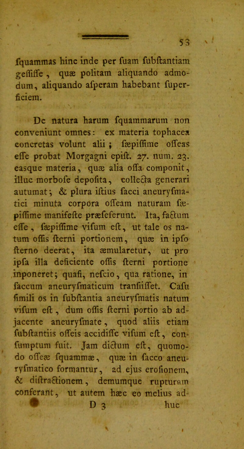 fquammas hinc inde per fuam fubftantiam geffilfe , quae politam aliquando admo- dum, aliquando afperam habebant fuper- ficiem. Dc natura harum fquammarum non conveniunt omnes: ex materia tophacea concretas volunt alii ; faepiffime offeas efle probat Morgagni epift. 27. num. 23. easque materia, quae alia offa, componit, illuc morbofe depolita, collecta generari autumat •, & plura illius facci ancuryfma- tici minuta corpora offeam naturam fae- piffime manifelle praefeferunt. Ita, fa£tum effe , fajpiffime vifum effc, ut tale os na- tum offis fterni portionem, quae in ipfo fterno deerat, ita aemularetur, ut pro ipfa illa deficiente offis fterni portione inponeret; quafi, nefcio, qua ratione, in faecum aneuryfmaticum tranfiiffet. Cafu fimili os in fubftantia aneuryfmatis natum vifum eft , dum offis fterni portio ab ad- jacente aneuryfmate, quod aliis etiam fubftantiis offeis accidilfc vifum eft, con- fumptum fuit. Jam dictum eft, quomo- do ofieae fquammae, quae in facco ancu- ryfmatico formantur, ad ejus erofionem, & diftra&ionem, demumque rupturam conferant, ut autem haec eo melius ad- D 3 huc