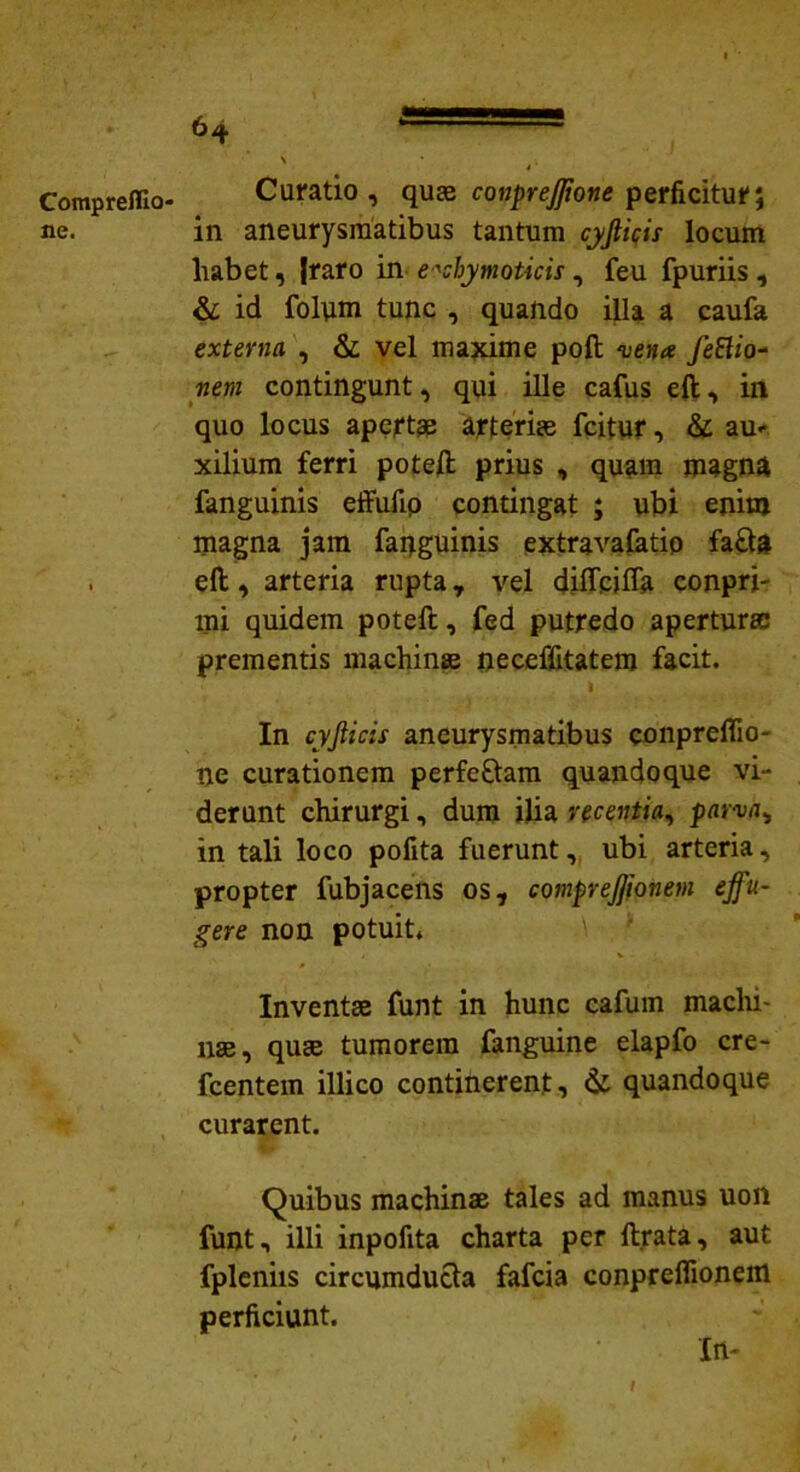 Compreflio- ne. Curatio, quae conpreffone perficitur; in aneurysmatibus tantum cyjlicir locum habet, Jraro in e*chymoticis, feu fpuriis , & id folum tunc , quando illa a caufa externa , & vel maxime poft -vena fettio~ nem contingunt, qui ille cafus eft, in quo locus apertae arteriae icitur, & au- xilium ferri poteft prius , quam magna fanguinis effufip contingat ; ubi enim magna jam faqguinis extravafatip fa£te eft, arteria rupta, vel diffcifla conpri- mi quidem poteft, fed putredo aperturae prementis machinae neceffitatem facit. I '* In cyjlicis aneurysmatibus conpreflio- ne curationem perfe£tam quandoque vi- derunt chirurgi, dum ilia recentia, parva, in tali loco pofita fuerunt, ubi arteria, propter fubjacens os, comprejfionem effu- gere non potuit* Inventae funt in hunc cafum machi- nae, quae tumorem fanguine elapfo cre- fcentem illico continerent, & quandoque curarent. Quibus machinae tales ad manus uon funt, illi inpofita charta per lirata, aut fpleniis circumducta fafcia conpreflionem perficiunt. In-