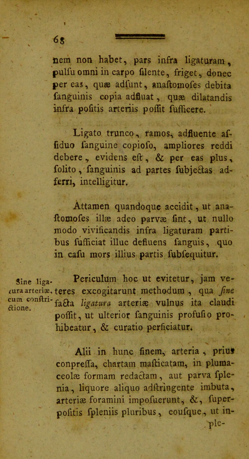 ■ , fiem non habet, pars infra ligaturam, pulfu omni in carpo filente, friget, donec per eas, quas adfunt, anaftomofes debita fanguinis copia adfluat, quse dilatandis infra pofitis arteriis poflit fufficere. Ligato trunco, ramos, adfluente af- fiduo fanguine copiofo, ampliores reddi debere, evidens eft, & per eas plus, folito, fanguinis ad partes fubjefitas ad- ferri, intelligitur. Attamen quandoque accidit, ut ana- llomofes illae adeo parvas fint, ut nullo modo vivificandis infra ligaturam parti- bus fufficiat illuc defluens fanguis, quo in cafu mors illius partis fublequitur. Sine liga- Periculum hoc ut evitetur, jam ve- turaarteriae,teres excogitarunt methodum, qua fine aion<f°nftn fa&a ligatura arteriae vulnus ita claudi poffit, ut ulterior fanguinis profufio pro- hibeatur, & curatio perficiatur, Alii in hunc finem, arteria , priu» conpreffa, chartam mafticatam, in pluma- ceolae formam redactam, aut parva fple- nia, liquore aliquo adftringente imbuta, arterias foramini impofuerunt, &, fuper- pofitis fpleniis pluribus, eoufque, ut in- .^ple-