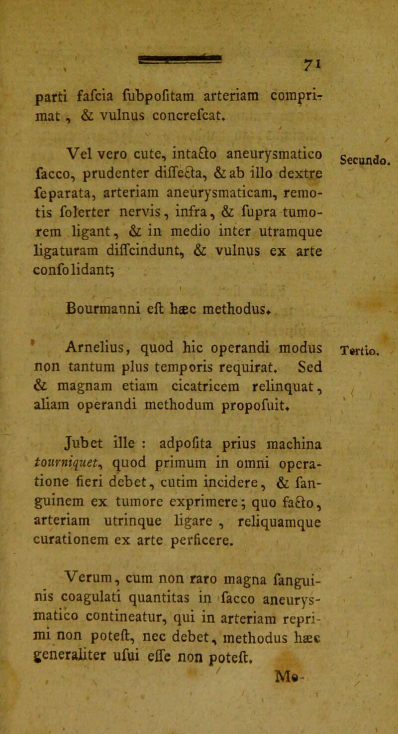 parti fafcia fubpofitam arteriam comjpri-r mat , & vulnus concrefcat. / Vel vero cute, intaQo aneurysmatico facco, prudenter diffecta, &ab illo dextre fe parata, arteriam aneurysmaticam, remo- tis folerter nervis, infra, & fupra tumo- rem ligant, & in medio inter utramque ligaturam diffcindunt, & vulnus ex arte confolidant; Bourmanni eft heec methodus» Arnelius, quod hic operandi modus non tantum plus temporis requirat. Sed & magnam etiam cicatricem relinquat, aliam operandi methodum propofuit» Jubet ille : adpofita prius machina tourniquet, quod primum in omni opera- tione fieri debet, cudm incidere, & fan- guinem ex tumore exprimere; quo fafto, arteriam utrinque ligare , reliquamque curationem ex arte perficere. Verum, cum non raro magna fangui- nis coagulati quantitas in facco aneurys- matico contineatur, qui in arteriam repri- mi non poteft, nec debet, methodus hsec generaliter ufui elfe non poteft. , Me- Secundo. Tertio. J I 1