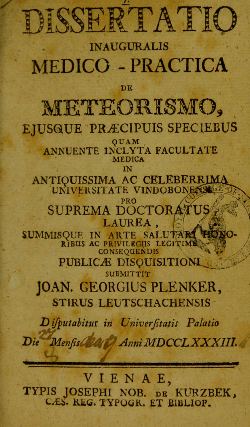 ^1* ■ ■■ ■■■• .-—MM. - f- 1 INAUGURALIS * . MEDICO - PRACTICA DB METEOMSMO, EJUSQUE PR-ECIPEJIS SPECIEBUS QUAM , ANNUENTE INCLYTA FACULTATE MEDICA IN ANTIQUISSIMA AC CELEBERRj^lA 'UNIVERSITATE VINDOBONM!^M^0N PRO /W- /r r^' SUPREMA DOCTOR^JUrsIf^ LAUREA SUMMISQUF. IN ARTE SALUl^Sil RlBUS AC PRIVILEGIIS LEGll^li CONSEQUENDIS \ ' 'A ^ PUBLICiE DISQUISITIONJL:^^^-' SUBMITTIT JOAN. GEORGIUSPLENKER, STIRUS LEUTSCHACHENSIS' ifputahittii in Univerjitatis Palatio l^ie^J^mfisOlUkP AnniMDCCLXXXm.^/ iiL V I E N A E, TYPIS JOSEPHI NOB. de KURZBEK, t.£S. Kte. YYPOWK. £T BIBLIOP.