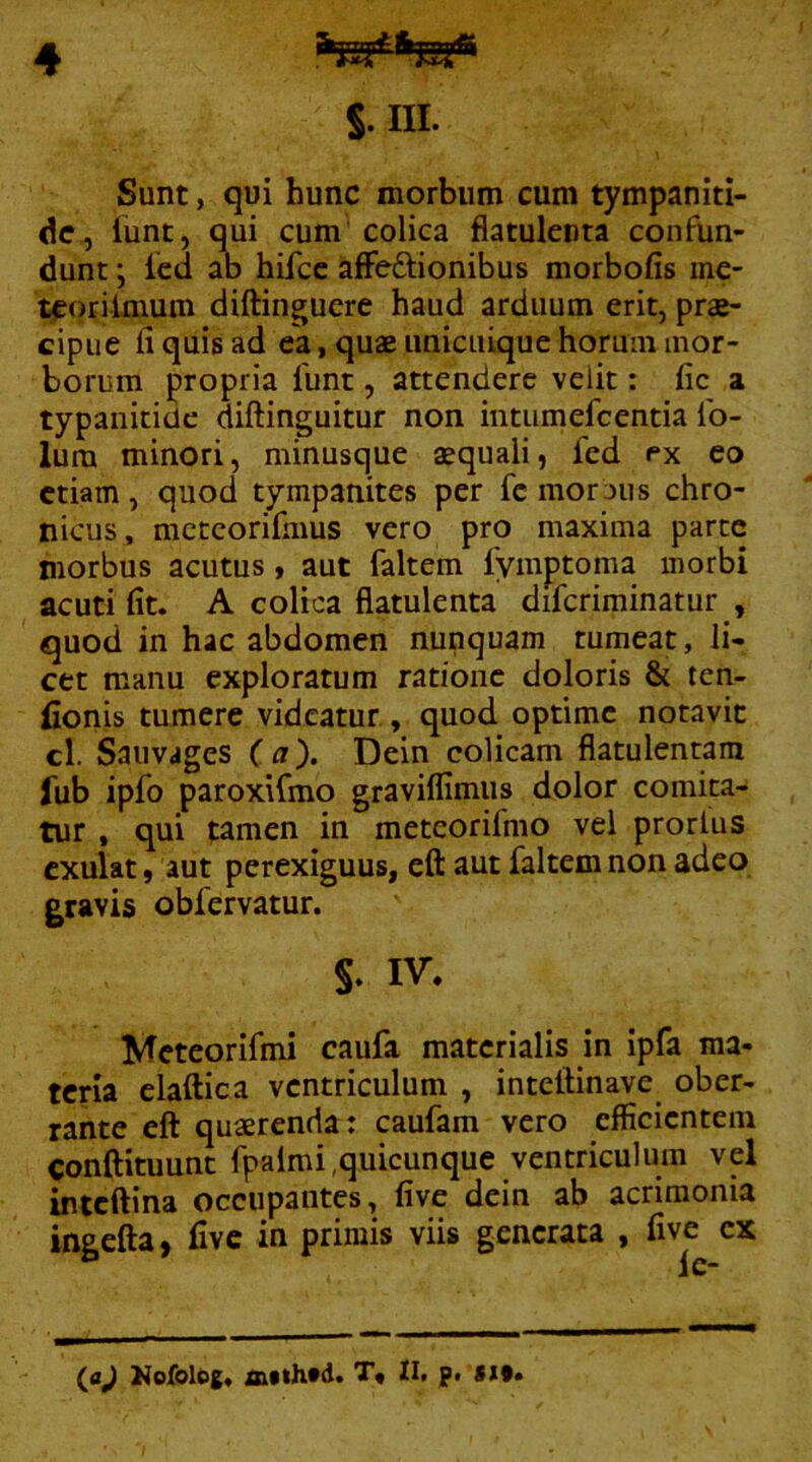 S. III. Sunt, qui hunc morbum cum tympaniti- dc, lunt, qui cum colica flatulenta confun- dunt ; Icd ab hifcc affedlionibus morbofis ine- tporilmum diftinguere haud arduum erit, prae- cipue fi quis ad ea, quae unicuique horum mor- borum propria funt, attendere velit: fic a typanitidc diftinguitur non intiimefcentia Ib- lura minori, minusque aequali, fed ex eo etiam, quod tympanites per fc mor jus chro- nicus, mctcorifmus vero pro maxima parte morbus acutus, aut faltem lymptoma morbi acuti fit. A colica flatulenta difcriminatur , quod in hac abdomen nunquam tumeat, li- cet manu exploratum ratione doloris & ten- fionis tumere videatur , quod optime notavit cl. Sauvages (a). Dein colicam flatulentam lub ipfo paroxifmo graviflimiis dolor comita.» tur , qui |:amen in meteorifmo vel prortus cxulat, aut perexiguus, efl: aut faltem non adeo gravis obfervatur. §. IV. Mcteorifmi caufa materialis in ipfa ma- teria elaftica ventriculum , inteftinave ober- rante eft quaerenda: caufam vero efficientem conftituunt fpalmi,quicunque ventriculum vel inteftina occupantes, five dein ab acrimonia ingcfta, five in primis viis generata , five ex (aj Hofolog. ASthtd. T* n. p. gx§»