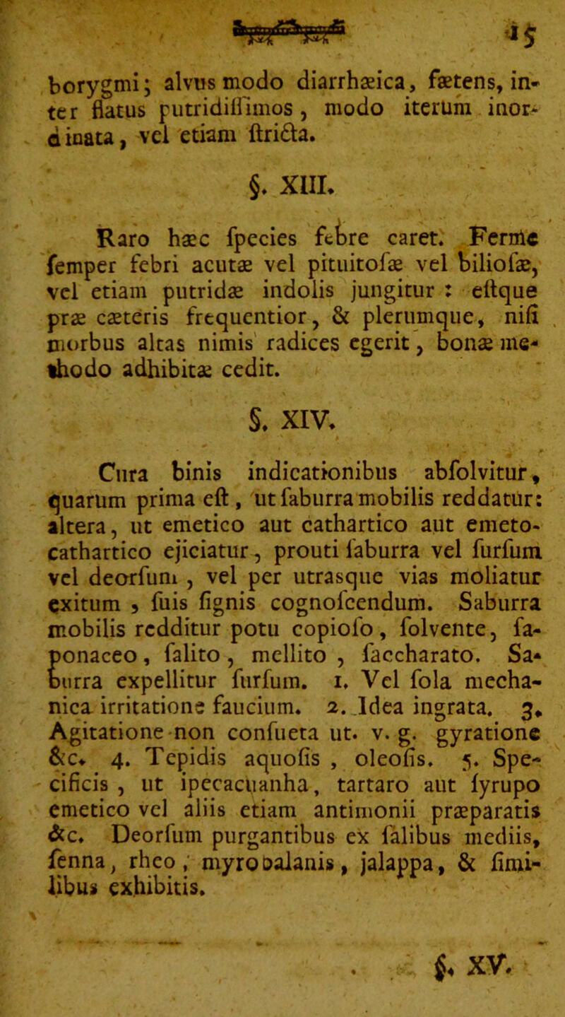 borygmi; alvus modo diarrhsica, faetens, in- ter flatus futridifllmos, modo iterum inor- d inata, vel 'etiam ftri6ta. §. XIIL Raro haec fpecies fctre caret' Ferale femper febri acutae vel pitiiitofae vel biliofae, vel etiam putridae indolis jungitur : ettque prae caeteris frequentior, & plerumque, nifl morbus akas nimis radices egerit, bonae me- lodo adhibitae cedit. §. XIV. Cura binis indicationibus abfolvitur, quarum prima eft , ut fabiirra mobilis reddatur: altera, ut emetico aut cathartico aut emeto- cathartico ejiciatur, prouti faburra vel furfum vel deorfum , vel per utrasque vias moliatur exitum 5 fuis fignis cognofeendum. Saburra mobilis redditur potu copiofo, folvente, fa- ponaceo, falito, mellito , faccharato. Sa* Durra expellitur furfum. i. Vel fola mecha- nica irritatione faucium. a. Jdea ingrata. 3* Agitatione non confueta ut. v. g. gyrationc &c. 4. Tepidis aquofis , oleofis, 5. Spe- cificis , ut ipecaclianha, tartaro aut lyrupo emetico vcl aliis etiam antimonii praeparatis &c. Deorfum purgantibus ex falibus mediis, fenna, rheo, myroDalanis, jalappa, & fimi- libus exhibitis.