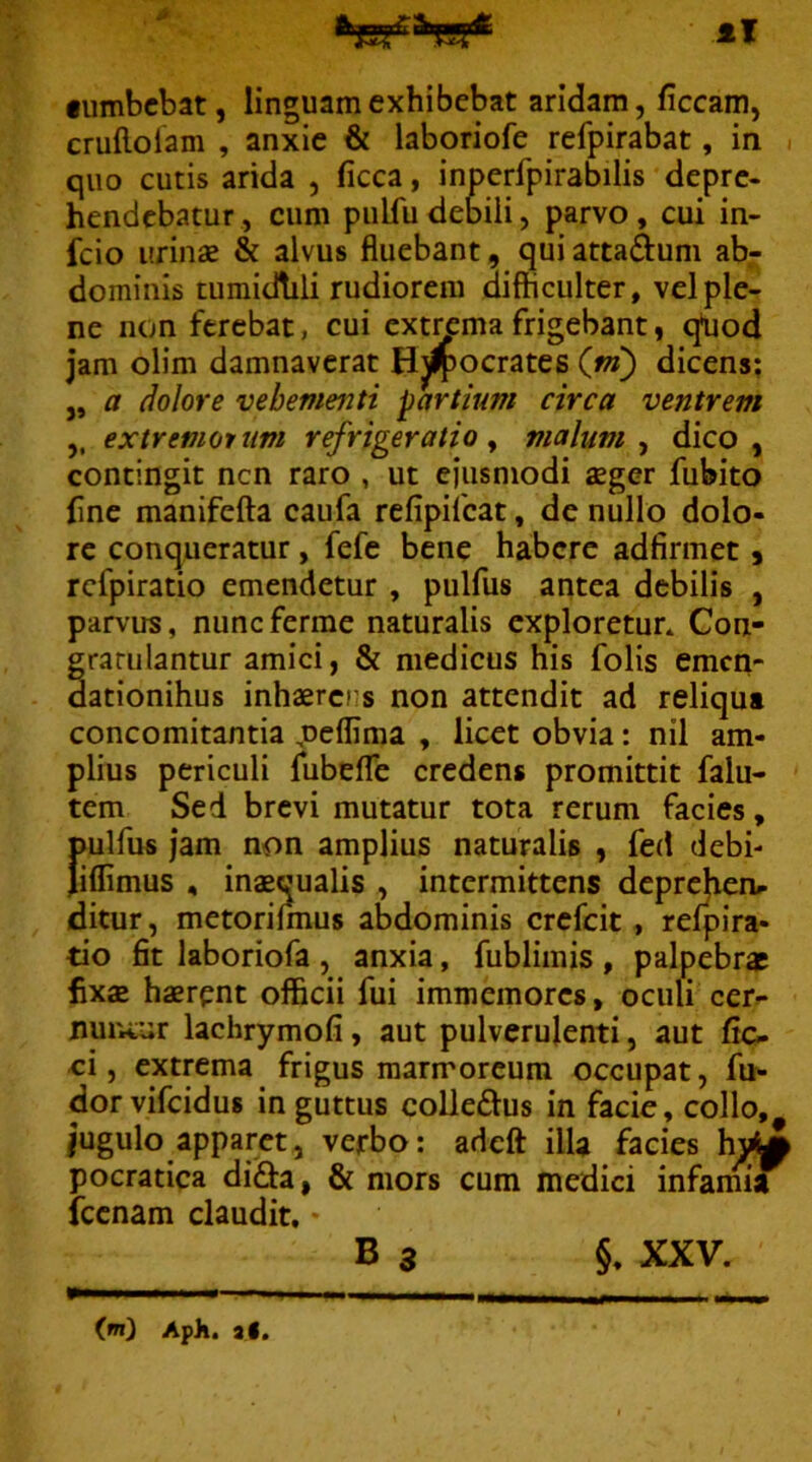 •umbcbat, linguam exhibebat aridam, ficcam, cruflolam , anxie & laboriofe refpirabat, in i quo cutis arida , ficca, inperfpirabilis depre- hendebatur, cum pulfudebili, parvo, cui in- feio urinas & alvus fluebant, qui attaduni ab- dominis tumidhli rudiorem difficulter, vel ple- ne non ferebat, cui extima frigebant, qljod Jam olim damnaverat Hwocrates (m) dicens; „ a dolore vehementi partium circa ventrem ,, extremomim refrigeratio y malum ^ dico, contingit nen raro , ut ejusmodi aeger fubito fine manifefta caufa refipifeat, de nullo dolo- re conqueratur, fefe bene habere adfirmet s rcfpiratio emendetur , pulfus antea debilis , parvus, nuneferme naturalis exploretur* Con- gratulantur amici, & medicus his folis emen- dationihus inhaerens non attendit ad reliqua concomitantia ,neflima , licet obvia: nil am- plius periculi fubefTe credens promittit falu- tem Sed brevi mutatur tota rerum facies, pulfus jam non amplius naturalis , fed debi- Jiflimus , inaequalis , intermittens deprehen^ ditur, metorilmus abdominis crefeit, relpira- tio fit laboriofa , anxia, fublimis , palpebrae fixae haerpnt officii fui immemores, oculi cer- nur.cur lachrymofi, aut pulverulenti, aut fic- ei, extrema frigus marmoreum occupat, fu- dor vifeidus in guttus coUedus in facie, collo, Jugulo apparet, verbo; adeft illa facies h^M pocratica difta, & mors cum medici infamia fccnam claudit. • B 3 XXV. im) ApJi. aC.