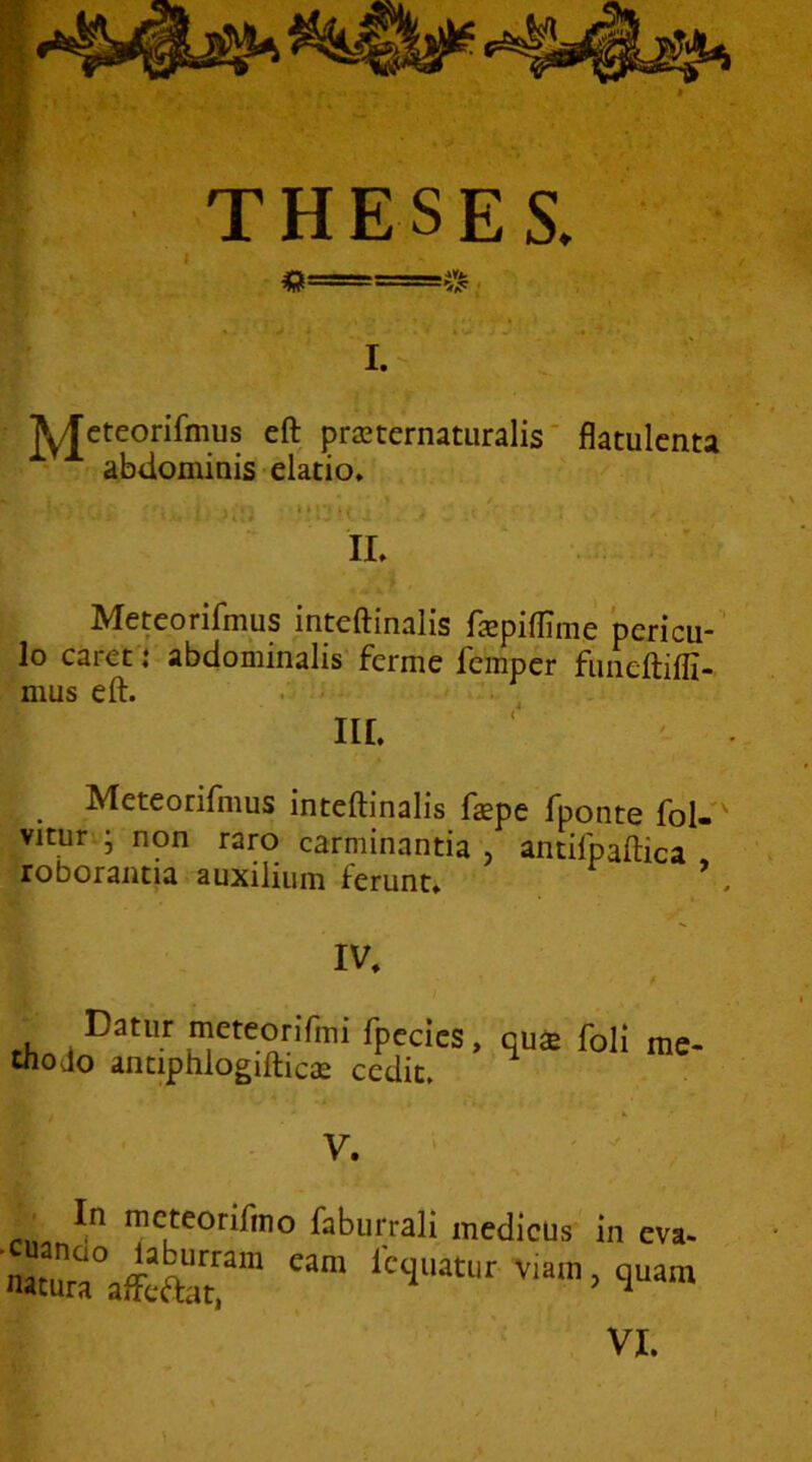 « • h ^ .«. > I. - jyjcteorifmus eft praternatLiralis flatulcnta abdominis elatio. . < Meteorifmus inteftinalis fsepiffime pericu- lo caret j abdominalis ferme fempcr funeftiffi- mus eft. . i • . iir. Meteorifmus inteftinalis fsepe fponte fol- vituri; non raro carminantia , antifpaftica roborantia auxilium ferunt. * IV. Datur meteorifmi fpccics, qua foli me- tnodo antiphlogiftica cedit. V. • In meteorifmo faburrali medicus cuando l^aburram eam fcquatur viam natura affeaat, in eva- , quam VI.