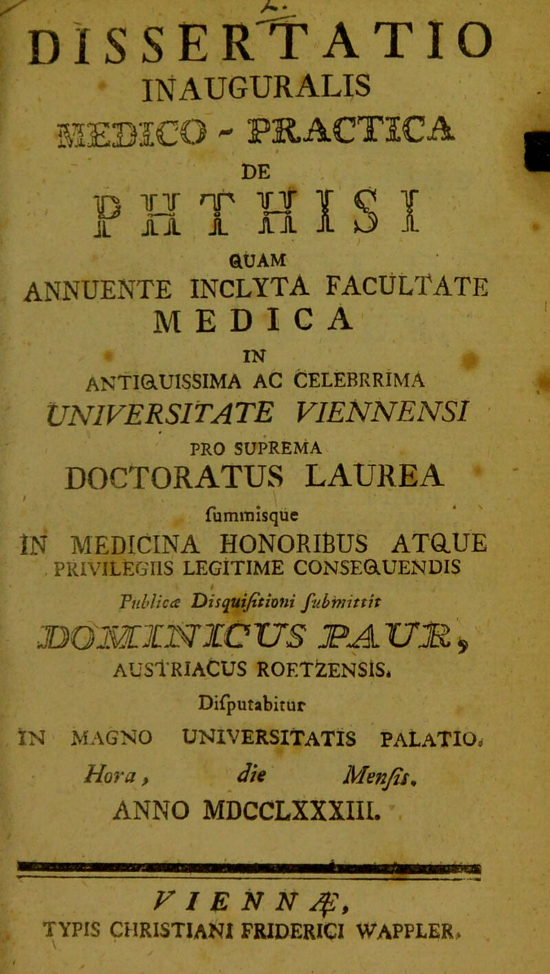 INAUGURALIS 51EBICO - PK.ACTICA f DE iQ ¥T nr inf ¥ C T jL juL 1 ri 1 5 i QUAM ANNUENTE INCLYTA FACULTATE MEDICA IN ANTiaUISSIMA AC CELEBRRIMA UNIVERSITATE VIENNENSI PRO SUPREMA DOCTORATUS LAUREA ' . \ fummisque IN MEDICINA HONORIBUS AXaUE . PRIVILEGIIS LEGITIME CONSERUENDIS t Vnhlices Disquijttioni fubmittit JDOMINICUS JPAUMi AUStRIACUS ROETZENSlS. Difputabitur IN MAGNO UNIVERSITATIS PALATIO^ Hora f dU Menjis^ ANNO MDCCLXXXIII. . VIENNA?, TYPIS CHRISTIANI FRIDERICI WAPPLER,