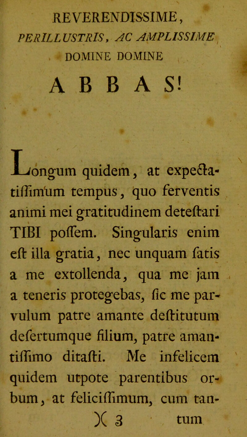 RE VERENDISSIME, PERILLUSTRIS, AC AMPLISSIME^ , DOMINE DOMINE , . ABBAS! Longum quidem, at expefta- tiffimlim tempus, quo ferventis animi mei gratitudinem deteftari t TIBI poffem. Singularis enim eft illa gratia, nec 'unquam fatis a me extollenda, qua me jam a teneris protegebas, fle me par- vulum patre amante deftitutum defertumque filium, patre aman- tiflimo ditafti. Me infelicem quidem utpote parentibus or- bum, at feliciffimum, cum tan- X 3 • - tum