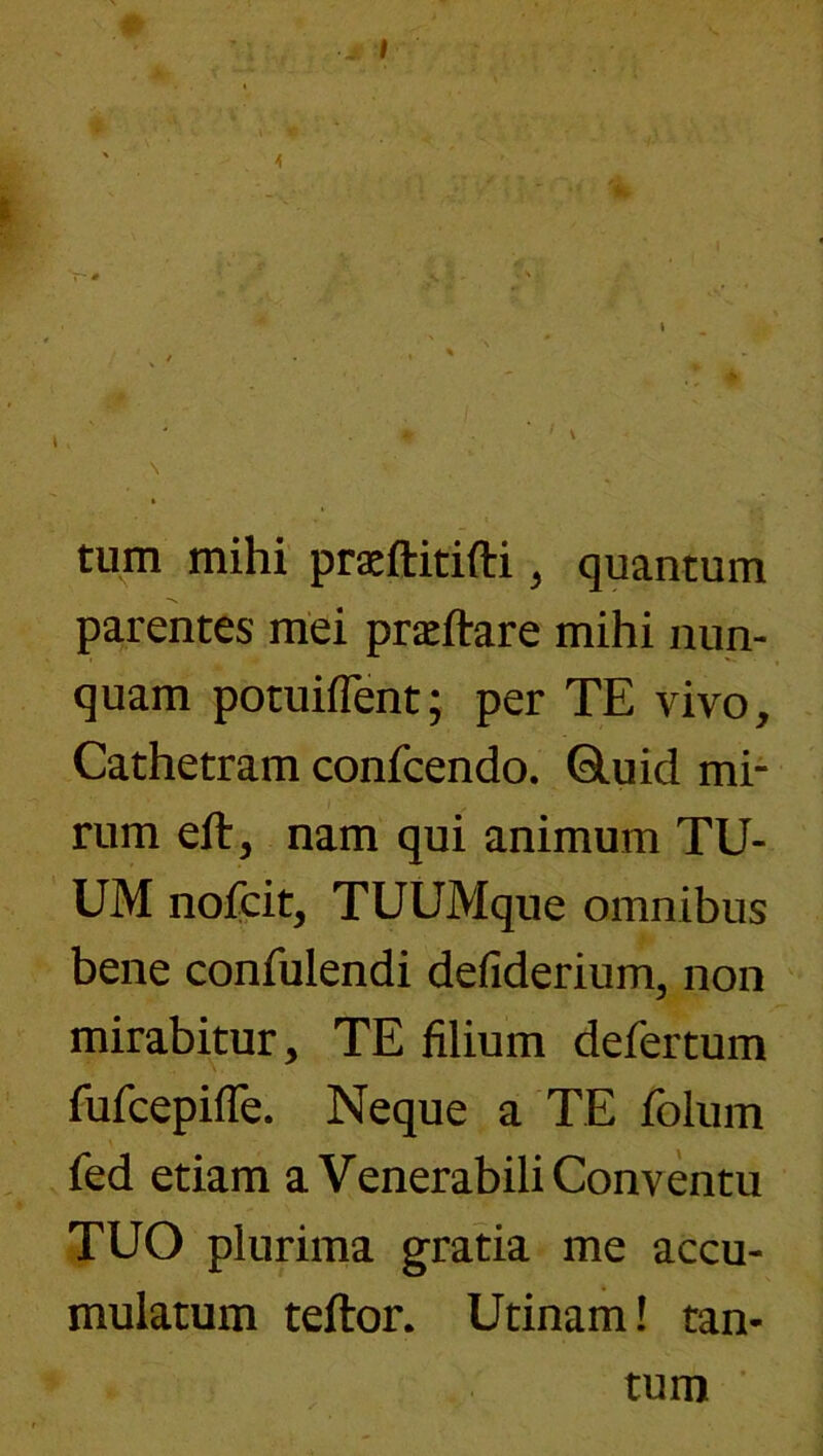 tum mihi praeftitifti ^ quantum parentes mei praeftare mihi nun- quam potuiflent; per TE vivo, Cathetram confcendo. 6luid mi- rum eft, nam qui animum TU- UM nofcit, TUUMque omnibus bene confulendi defiderium, non mirabitur, TE filium defertum fufcepifle. Neque a TE folum fed etiam a Venerabili Conventu TUO plurima gratia me accu- mulatum teftor. Utinam! tan- tum