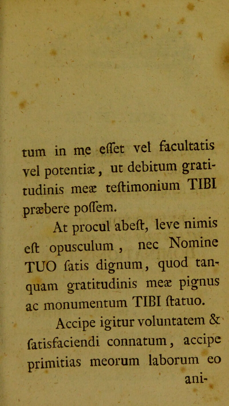 I tum in me eflet vel facultatis vel potentix, ut debitum grati- tudinis mex teftimonium TIBI prxbere poflem. • At procul abeft, leve nimis eft opusculum , nec Nomine TUO fatis dignum, quod tan^ quam gratitudinis mex pignus ac monumentum TIBI ftatuo. Accipe igitur voluntatem & fatisfacieiidi connatum, accipe primitias meorum laborum eo ani-