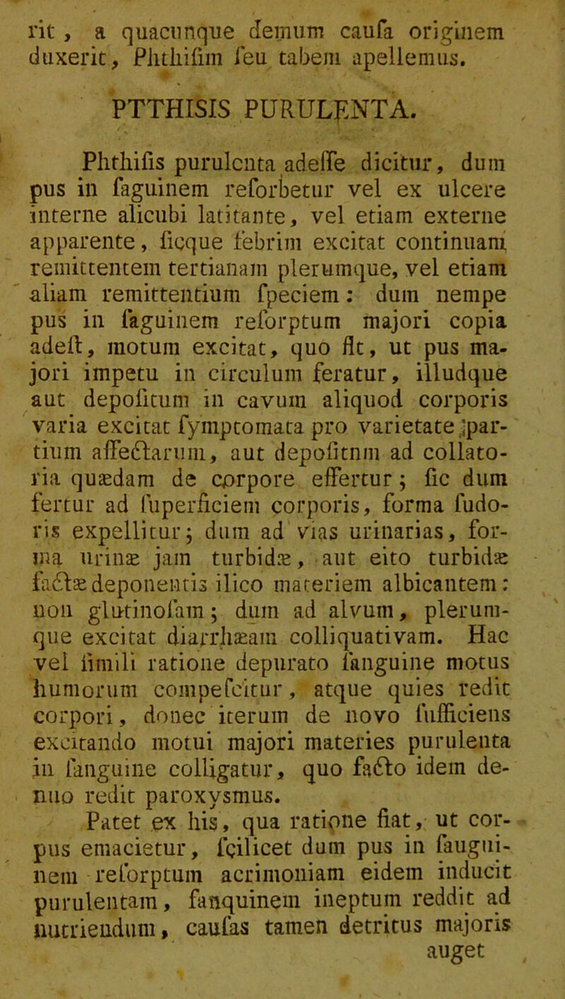 rit, a quacunque demum caufa originem duxerit, Piitiiirim ieu tabem apellemiis. PTTHISIS PURULf.NTA. Phtliifis purulenta adeiPe dicitur, dum pus in faguinem reforbetur vel ex ulcere interne alicubi latitante, vel etiam externe apparente, ficque febrim excitat continuam remittentem tertianam plerumque, vel etiam aliam remittentium fpeciem; dum nempe pus in faguinem reforptum majori copia adeft, motura excitat, quo flt, ut pus ma- jori impetu in circulum feratur, illudque aut depofitum in cavum aliquod corporis varia excitat fyinptomata pro varietate ,ipar- tium affe6laruni, aut depofitnm ad collato- ria quaedam de corpore effertur; fic dum fertur ad liiperficiem corporis, forma fudo- ris expellitur j dura ad vias urinarias, for- ma urinte jam turbid.^, aut eito turbidae fadlsedeponentis ilico materiem albicantem: non glutinofam; dum ad alvum, plerum- que excitat diarrli^aiii colliquativam. Hac vel firaili ratione depurato fanguine motus humorum compefeitur, atque quies redit corpori, donec iterum de novo fufficiens excitando motui majori materies purulenta jii fanguine colligatur, quo fadlo idem de- nuo redit paroxysmus. Patet ex his, qua ratipne fiat, ut cor- pus emacietur, fcilicet dum pus in faugiii- neiii reforptum acrimoniam eidem inducit purulentam, fanquinem ineptum reddit ad nutriendum, caufas tamen detritus majoris auget