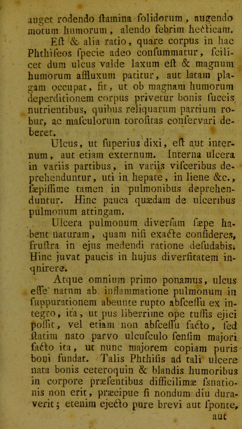 auget rodendo flamina folidorum, augendo motum humorum , alendo febrim hedlicam. Efl & alia ratio, quare corpus in hac Phthifeos fpecie adeo confummatur, fcili- cet dum ulcus valde laxum efl & magnum humorum afiluxum patitur , aut latam pla- gam occupat, fit, ut ob magnam humorum deperditionem corpus privetur bonis fuccis^ nutrientibus, quibus reliquarum partium ro- bur, ac malculorum torofitas confervari de- beret. Ulcus, ut fuperius dixi, efl aut intor- num, aut etiam externum. Interna ulcera iii variis partibus, in variis vifceribus de- prehenduntur , uti in hepate, iii liene &c., fiepiffime tamen in pulmonibus deprehen- duntur. Hinc pauca qusdam de ulceribus pulmonum attingam. Ulcera pulmonum diverfam f«pe ha- bent naturam, quam nifi exa6fe confideres, fruflra in ejus medendi ratione defiidabisi Hinc juvat paucis in hujus diverfitacem in- quirere. Atque omnium primo ponamus, ulcus efle* natum ab inflammatione pulmonum iii fuppurationem abeunte rupto abfceiru ex in- tegro , ita, ut pus liberrime ope tuffis ejici polfit, vel etiam non abfceiru fa6lo, fed ftatim nato parvo ulcufculo fenlim majori fa6fo ita, ut nunc majorem copiam puris' boni fundat. Talis Phthilis ad tali ulcere nata bonis ceteroquin & blandis humoribus in corpore praefentibus difficilim^ fsnatio- iiis non erit , prjecipue fi nondum diu dura- verit, etenim eje6io pure brevi aut fponte, aut