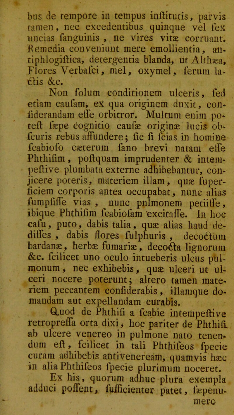 bus (?e tempore in tempus inllitutis, parvis tamen, nec excedentibus quinque vel lex uncias fanguinis , ne vires vita? corruant. Bemedia conveniunt mere emollientia, aii- tiphlogiftica, detergentia blanda, iit Altliaea, flores Verbafci, mei, oxymei, lerum la- iSlis &c. Non folum conditionem ulceris, fed etiam caufam* ex qua originem duxit, con- liderandam elle orbitror. Multum enim po* teft faepe dognitio caufe origina: lucis ob* fcuris rebus affundere; fic fi fcias in homine fcabiofo exterum fano brevi natam effe Phthifim, poftquam imprudenter & intem- peftive plumbata externe adhibebantur, con- jicere poteris, materiem illam, qux fuper- heiem corporis antea occupabat, nunc alias fumpfiffe vias , nunc pulmonem petiiffe, ibique Phthifim fcabiofam excitaffe. In hoc cafu, puto, dabis talia, qux alias haud de- diffes , dabis flores fulphuris , decodlum bardanx, herbx fumarix, decofta lignorum &c. fcilicet uno oculo intueberis ulcus pul- monum , nec exhibebis, qux ulceri ut ul- ceri nocere poterunt; altero tamen mate- riem peccantem confiderabis, illamque do- mandam aut expellandam curabis. Q.uod de Phthifi a fcabie intempeftive retropreffa orta dixi, hoc pariter de Phthiff ab ulcere venereo in pulmone nato tenen- dum eft, fcilicet in tali Phthifeos fpecie curam adhibebis antiveiieream, quamvis hxc in alia Phthifeos fpecie plurimum noceret. Ex his, quorum adhuc plura exempla adduci poffeut, fulficieiiter patet, fxpenu- 111 ero