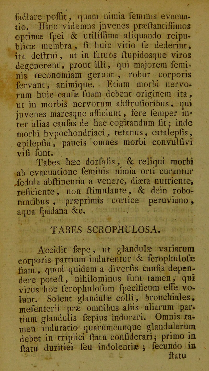 fariare pofTit, quam nimia feminis evacua- tio. Hinc videmus juvenes praiftaiitiffimos optimte Ipei & utiliilima aliquando reipu- blicsE membra, fi huic vitio fe dederint, ira deftrui, ut in fatuOs ftupidosque viros degenerent, prout illi, qui majorem femi- nis CEconomiam gerunt , robur corporis fervant, animique. Etiam morbi nervo- rum huic caufe fuam debent originem ita, ut in morbis nervorum abftrufioribus, qui juvenes maresqnc afficiunt, fere femper in- ter alias caufas de hac cogitandum fit; inde morbi hypochondriaci, tetanus, catalepfis, epilepfia, paucis omnes morbi convulfivi vifi funt. Tabes hsec dorfalis, & reliqui morbi ab evacuatione feminis nimia orti curantur Tedula abftinentia a venere, diaeta nutriente, reficiente, non ftimulante, & dein robo- rantibus , praeprimis cortice peruviano, aqua fpadana &c. TABES SCROPHULOSA. Accidit fepe, ut glandula variarum corporis partium indurentur & fcrophulofae Jfiant, quod quidem a diverfis caufis depen- dere poteft, nihilominus funt tamen, qui virus hoc fcrophulofum fpecificum eflfe vo- lunt. Solent glandulte colli, bronchiales, mefenterii prae omnibus aliis aliarum^ par- tium glandulis fepius indurari. Omnis .ta- men induratio quarumcunque glandularum debet in triplici ftatu confiderari; primo in ftatu duritiei feu indolentiae } fecundo in ftatu