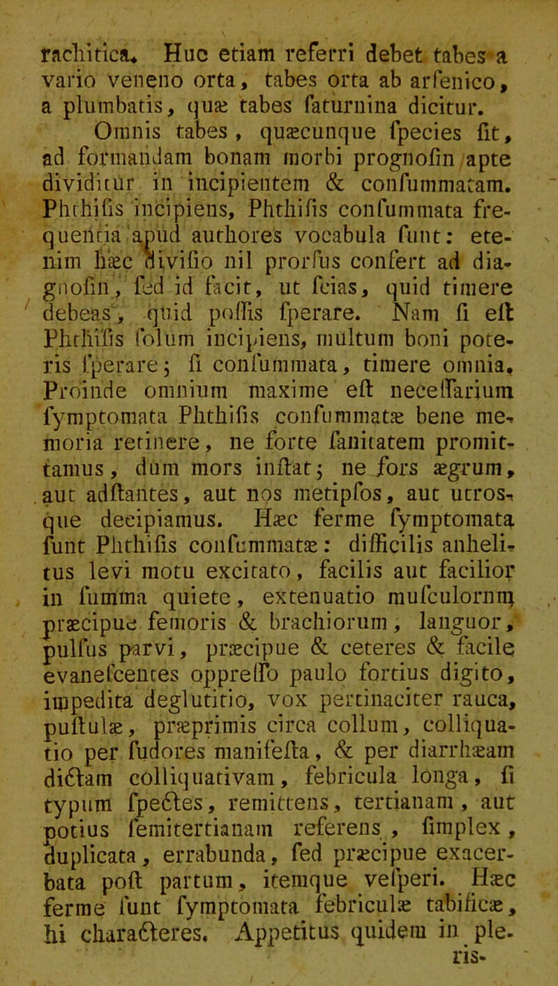 racliitica* Huc etiam referri debet tabes^a vario veneno orta, tabes orta ab aiTenico, a plumbatis, quje tabes faturnina dicitur. Omnis tabes, quascunqiie fpecies fit, ad formandam bonam morbi prognofin apte dividitur in incipientem & confummatam. Phrhifis incipiens, Phtliifis confummata fre- quentia'amud authores vocabula funt: ete- nim liiec bivifio nil prorfus confert ad dia- gnofin, fed id facit, ut fcias, quid timere debeas, quid poflis fperare. Nam fi ell Plirliifis folum incipiens, multum boni pote- ris fperare5 fi confummata, timere omnia. Proinde omnium maxime eft necelfariuui fymptomata Phtliifis confummatse bene me- moria retinere, ne forte lauitatem promit- tamus, dum mors inflat j ne Jfors «grum, . aut adftantes, aut nos metipfos, aut utros- que decipiamus. Hjec ferme fymptomata funt Phtliifis confcmmatas; difficilis anheli- tus levi motu excitato, facilis aut facilior in fumma quiete, extenuatio raufculornn; praecipue femoris & brachiorum, languor, pullus parvi, praecipue & ceteres & facile evaiiefcences oppreffo paulo fortius digito, impedita deglutitio, vox pertinaciter rauca, puflulse, pneprimis circa colluni> colliqua- tio per fudores manifefta, & per diarrlisam di6lam colliqnativam, febricula longa, fi typum fpe6les, remittens, tertianam, aut potius femitertiaiiam referens , fimplex, duplicata, errabunda, fed prjecipue exacer- bata poft partum, itemque vefperi. Hsc ferme funt fymptomata febriculas tabifica, hi charadleres. Appetitus quidem in ple- ris-