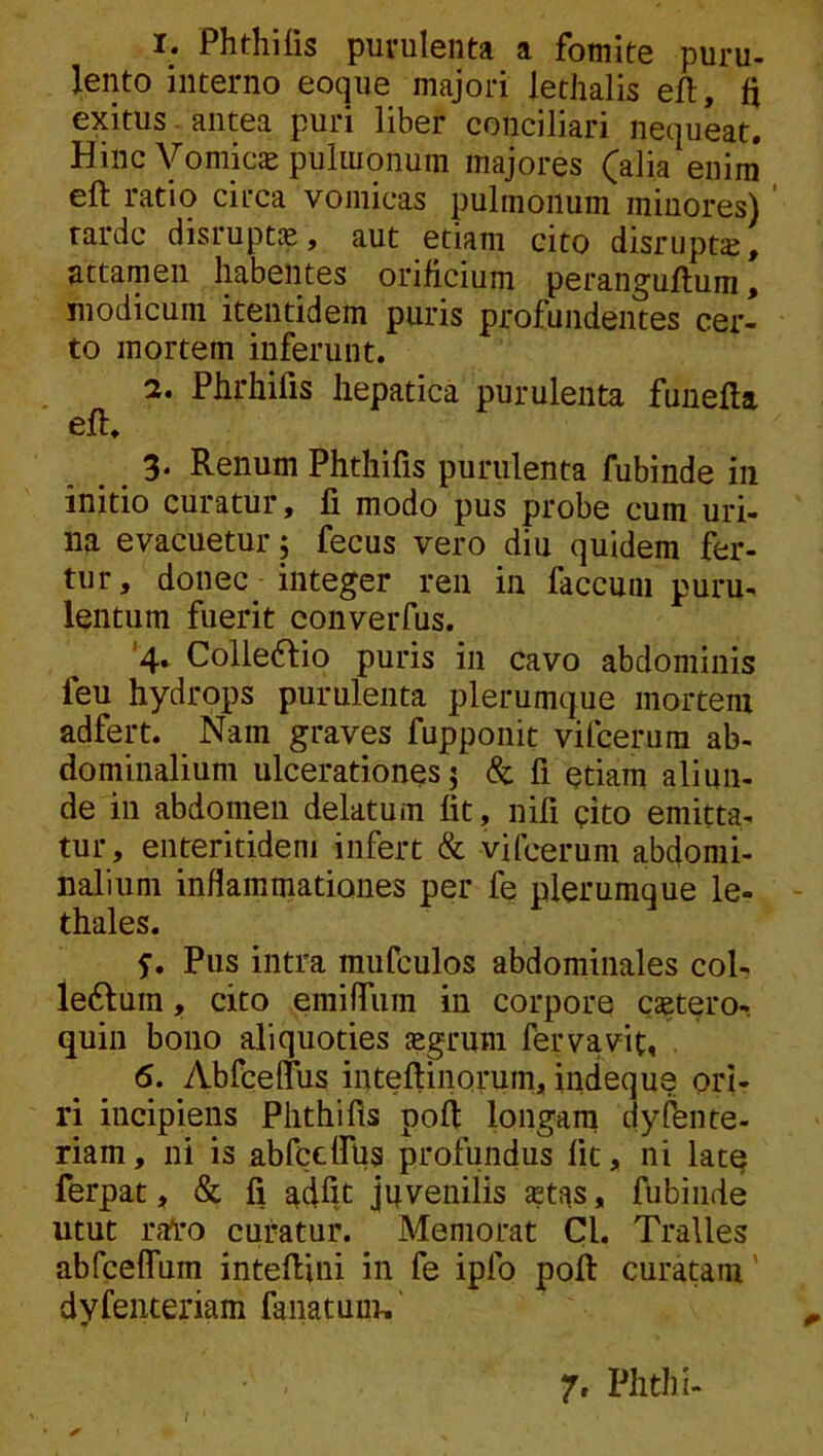 1. Phthiiis puvulenta a fomite puru- lento interno eoqne majori lethalis efl, exitus antea puri liber conciliari nequeat. Hinc Vomics pulmonum majores (alia enim eft ratio circa vomicas pulmonum minores)' rardc disrupt®, aut etiam cito disrupt^, attamen habentes orificium peranguflum, modicum itentidem puris profundentes cer- to mortem inferunt. 2. Phrhifis hepatica purulenta funefta eft. 3‘ Renum Phthifis purulenta fubinde in initio curatur, fi modo pus probe cum uri- na evacuetur, fecus vero diu quidem fer- tur, donec integer ren in faecum puru- lentum fuerit converfus. '4, Colle6lio puris in cavo abdominis feu hydrops purulenta plerumque mortem adfert. Nam graves fupponit vifeerum ab- dominalium ulcerationes j & fi etiam aliun- de in abdomen delatum fit, nifi cito emitta- tur, enteritideni infert & vifeerum abdomi- nalium inflammationes per fe plerumque le- thales. Pus intra mufculos abdominales col- le6lum, cito emifliim in corpore caetero- quin bono aliquoties «gruni fervavit, 6. AbfcefTus inteftinorum, indeque ori- ri incipiens Phthifis poft longam dyfbnte- riam, ni is abfccirus profundus fit, ni latq ferpat, & fi adiit juvenilis $tas, fubinde utut rfTro curatur. Memorat Cl. Tralles abfcelTum inteftini in fe ipfo poft curatam' dyfeiiteriam fanatum.'