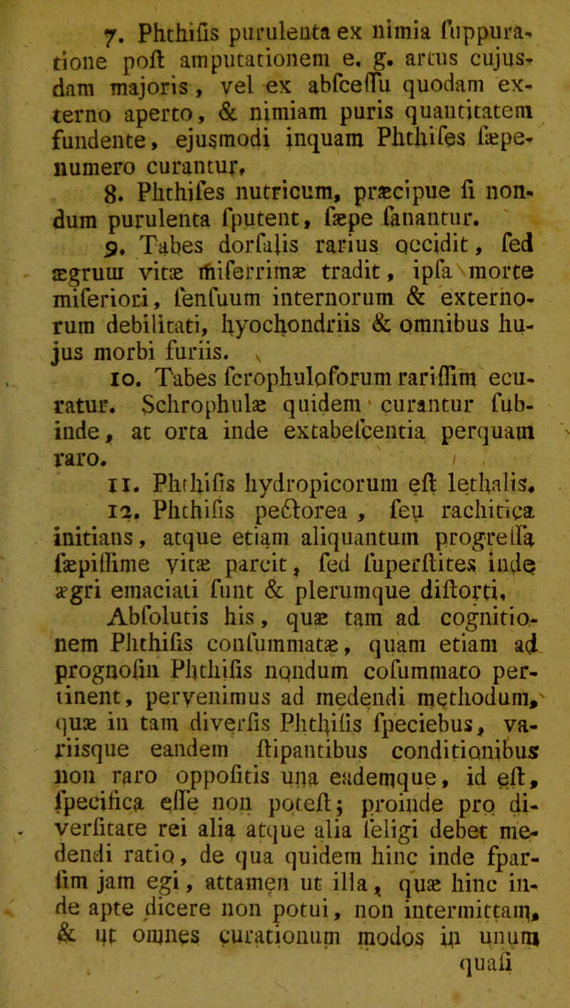 7. Phcbifis purulenta ex nimia fuppura^ tione poft amputationem e. g. artus cujus- dam majoris, vel ex abfceflTu quodam ex- terno aperto, & nimiam puris quantitatem fundente, ejusmodi inquam Phthifes fepe- numero curantur, 8. Phthifes nutricum, prscipue fi non- dum purulenta fputent, fiepe fanantur. 5, Tabes dorfafis rarius occidit, fed asgruui vitae ifiiferrimse tradit, ipfa\morte miferioci, fenfuum internorum & externo- rum debilitati, hyochondriis & omnibus hu- jus morbi furiis. , 10. Tabes fcrophuloforum rariflim ecu- ratur. Schrophulje quidem • curantur fub- inde, ac orta inde extabelcentia perquam raro. I 11. Phthifis hydropicorum eft lethalis, 12. Phthifis peftorea , fep rachitica initians, atque etiam aliquantum progrelfa fiepillime yit^ parcit, fed fuperfiites inde jpgri emaciati funt & plerumque diftorti. Abfolutis his, quae tam ad cognitio- nem Phthifis confummat», quam etiam ad prognofiii Phthifis nqndum cofummato per- tinent, pervenimus ad medendi mQthodunv quae in tam divqrfis Phthifis fpeciebus, va- riisque eandem ftipantibus conditionibus 11011 raro oppofitis una eademque, id eft, fpecifica die non poteft; proinde pro di- verfitate rei alia attjue alia feligi debet me- dendi ratio, de qua quidem hinc inde fpar- fim jam egi, attamen ut illa, quae hinc in- de apte dicere non potui, non intermittam, & nt omnes curationum modos fii unum . quafi