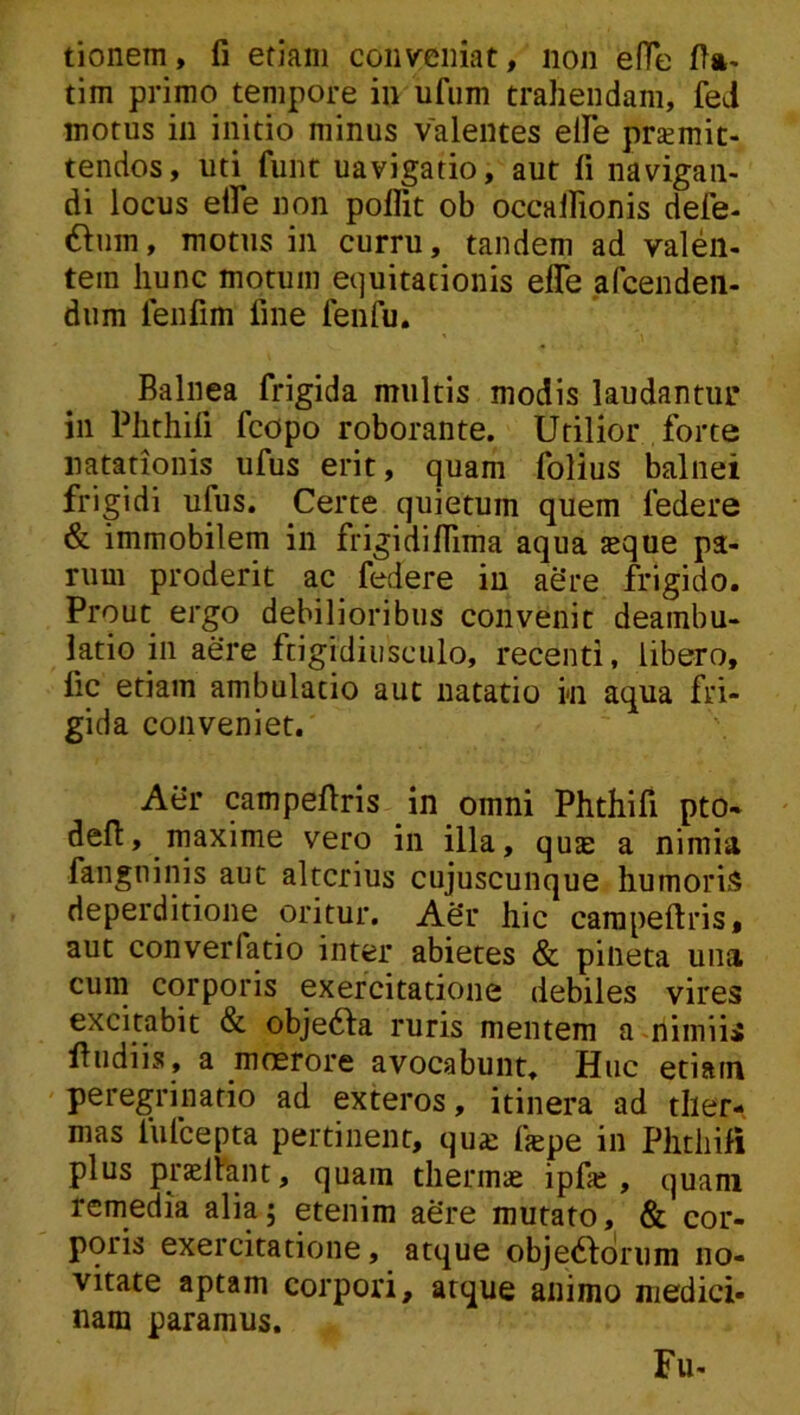 tionem, fi etiam conveniat, non efie fia- tim primo tempore in ufum trahendam, fed morus in initio minus valentes elFe praemit- tendos, uti funt navigatio, aut fi navigan- di locus elFe non polfit ob occalRonis defe- 6ium, motus in curru, tandem ad valen- tem hunc motum equitationis efle afcenden- dum lenfim fine fenfu. Balnea frigida multis modis laudantur in Phthili fcopo roborante. Utilior forte natationis ufus erit, quam folius balnei frigidi ufus. Certe quietum quem federe & immobilem in frigidilTima aqua seque pa- rum proderit ac federe in aSre frigido. Prout ergo debilioribus convenit deambu- latio in aere frigidiusculo, recenti, libero, fic etiam ambulatio aut natatio in aqua fri- gida conveniet. Aer campefiris in omni Phthifi pto- defi:, maxime vero in illa, quae a nimia fangninis aut alterius cujuscunque humoris deperditione oritur. ASr hic campefiris, aut converfatio inter abietes & pineta una cum corporis exercitatione debiles vires excitabit & obje61:a ruris mentem a nimiis fiudiis, a moerore avocabunt. Huc etiain peregrinatio ad exteros, itinera ad ther- mas fufeepta pertinent, qua: fepe in Phthifi plus prsliant, quam thermae ipfse , quam remedia alia; etenim ae’re mutato, & cor- poris exercitatione, atque objedfdrum no- vitate aptam corpori, atque animo medici- nam paramus. Fu-