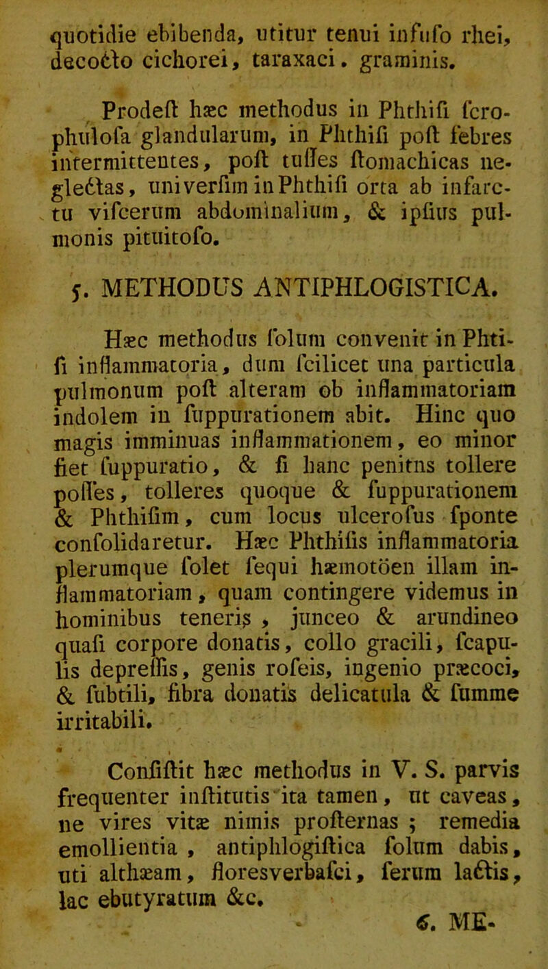 quotidie ebibenda, utitur tenui infufo rliei, decot^o cichorei, taraxaci. graminis. Prodeft hjec methodus iii Phtliifi (cro- phiilofa glandularum, in Plithifi poft febres intermittentes, poft tuftes ftoniachicas iie- gledlas, uni verfim in Phtliifi orta ab infarc- tu vifcerum abdominaliiini, & iplius pul- monis pituitofo. j. METHODUS ANTIPHLOGISTICA. Hsec methodus foliini convenit inPhti- fi inflammatoria, dum fcilicet una particula pulmonum poft alteram ob inflammatoriam indolem iu fuppurationem abit. Hinc cjuo magis imminuas inflammationem, eo minor fiet fuppuratio, & fi hanc penitns tollere pofles, tolleres quoque & fuppurationem & Phthifim, cum locus ulcerofus fponte confolidaretur. Haec Phthifis inflammatoria plerumque folet fequi haemotoen illam in- flammatoriam , quam contingere videmus in hominibus teneri? , junceo & arundineo qiiafi corpore donatis, collo gracili, fcapu- lis depreifis, genis rofeis, ingenio prsecoci, & fubtili, fibra donatis delicatula & fumme irritabili. « Confiftit h^c methodus in V. S. parvis frequenter inftitutis ita tamen, ut caveas, ne vires vitae nimis profternas ; remedia emollientia , antiphlogiftica folum dabis, uti althseam, floresverbafci, ferum laftis, lac ebutyratum &c. C, ME«