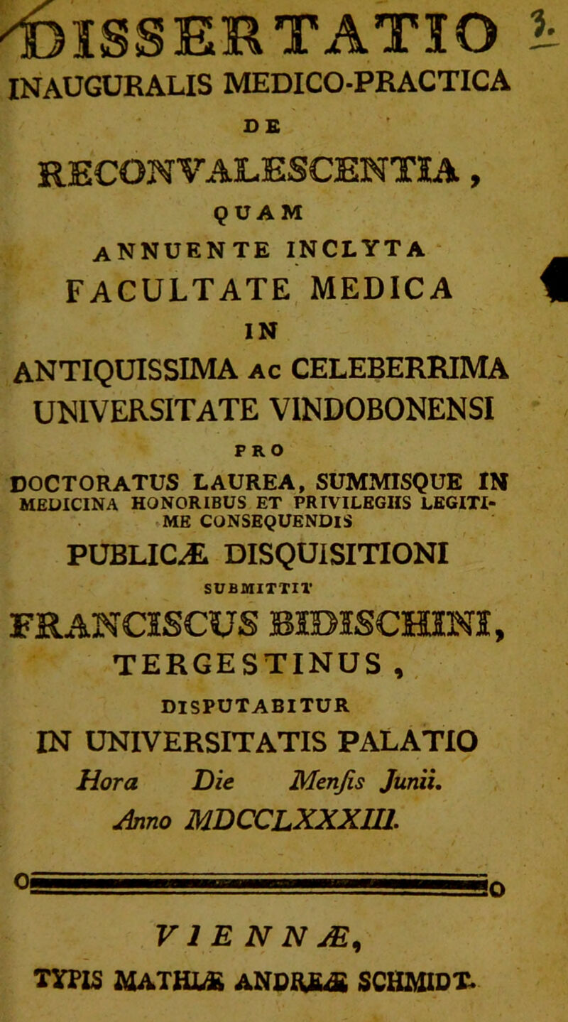 ''DISSERTATIO INAUGURALIS MEDICO-PRACTICA D £ RECONVALESCENTIA, QUAM annuente INCLYTA FACULTATE MEDICA IN ANTIQUISSIMA ac CELEBERRIMA UNIVERSITATE VINDOBONENSI PRO coctoratus laurea, summisque in MEDICINA HONORIBUS ET PRIVILEGIIS LEGITI- ME CONSEQUENDIS PUBLICJL DISQUISITIONI SUBMITTI!' FRANCISCVS BimSCHINI, TERGESTINUS, DISPUTABITUR IN UNIVERSITATIS PALATIO Hora Die Menjis Junii. Aino MDCCLXXXII1. V1 E N N JE) TYPIS MATHJUE ANDftfuS SCHMIDT.