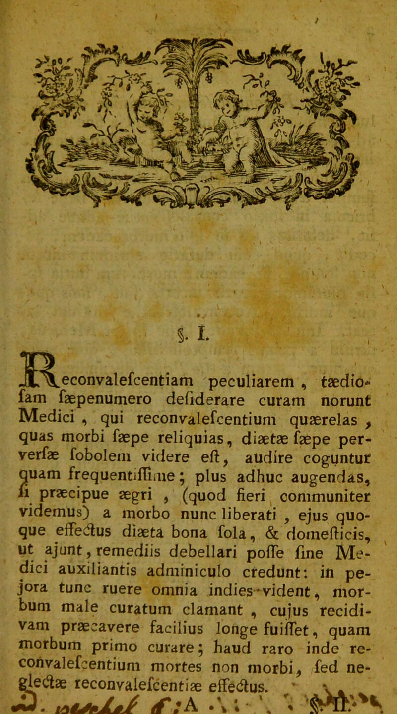 R. §. I ^econvalefcentiam peculiarem , taedio* fam faepenumero defiderare curam norunt Medici , qui reconvalefcentium quaerelas > quas morbi faepe reliquias, diaetae faepe per- verfae fobolem videre eft, audire coguntur quam frequentiffime; plus adhuc augendas, n praecipue aegri , (quod fieri communiter videmus) a morbo nunc liberati , ejus quo- que effedtus diaeta bona fola, & domefticis, ut ajunt, remediis debellari polle fine Me- dici auxiliantis adminiculo credunt: in pe- jora tunc ruere omnia indies - vident, mor- bum male curatum clamant , cujus recidi- vam praecavere facilius longe fuiflet, quam morbum primo curare; haud raro inde re- convalefcentium mortes non morbi, fed ne- gletfae reconvalefcentiae efferus. \ . (f /A • \ * *$r&*'**