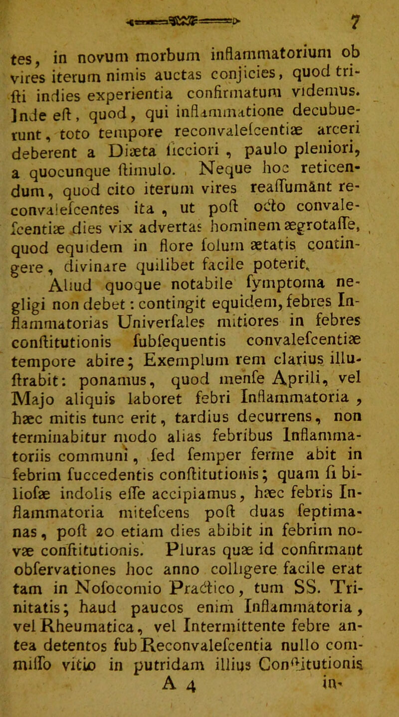 vires iterum nimis auctas conjicies, quod tri- fti indies experientia confirmatum videmus. Indeeft, quod, qui inflammatione decubue- runt, toto tempore reconvalelcentiae arceri deberent a Diaeta iicciori , paulo pleniori, a quocunque ftimulo. Neque hoc reticen- dum, quod cito iterum vires reaftumant re- convaiefcentes ita , ut poft octo convale- scentiae dies vix advertas hominem aegrotafte, quod equidem in flore foiuin aetatis contin- gere , divinare quilibet facile poterit. Aliud quoque notabile fymptoina ne- gligi non debet: contingit equidem, febres In- flammatorias Univerfales mitiores in febres conftitutionis fubfequentis convalefcentiae tempore abire; Exemplum rem clarius illu- ftrabit: ponamus, quod menfe Aprili, vel Majo aliquis laboret febri Inflammatoria , haec mitis tunc erit, tardius decurrens, non terminabitur modo alias febribus Inflamma- toriis communi, fed femper ferine abit in febrim fuccedentis conftitutionis; quam fi bi- liofae indolis efle accipiamus, haec febris In- flammatoria mitefcens poft duas feptima- nas, poft 20 etiam dies abibit in febrim no- vae conftitutionis. Pluras quae id confirmant obfervationes hoc anno colligere facile erat tam in Nofocomio Pracftico, tum SS. Tri- nitatis; haud paucos enim Inflammatoria, vel Rheumatica, vel Intermittente febre an- tea detentos fubReconvalefcentia nullo coni- milio vitio in putridam illius Conftitutionis