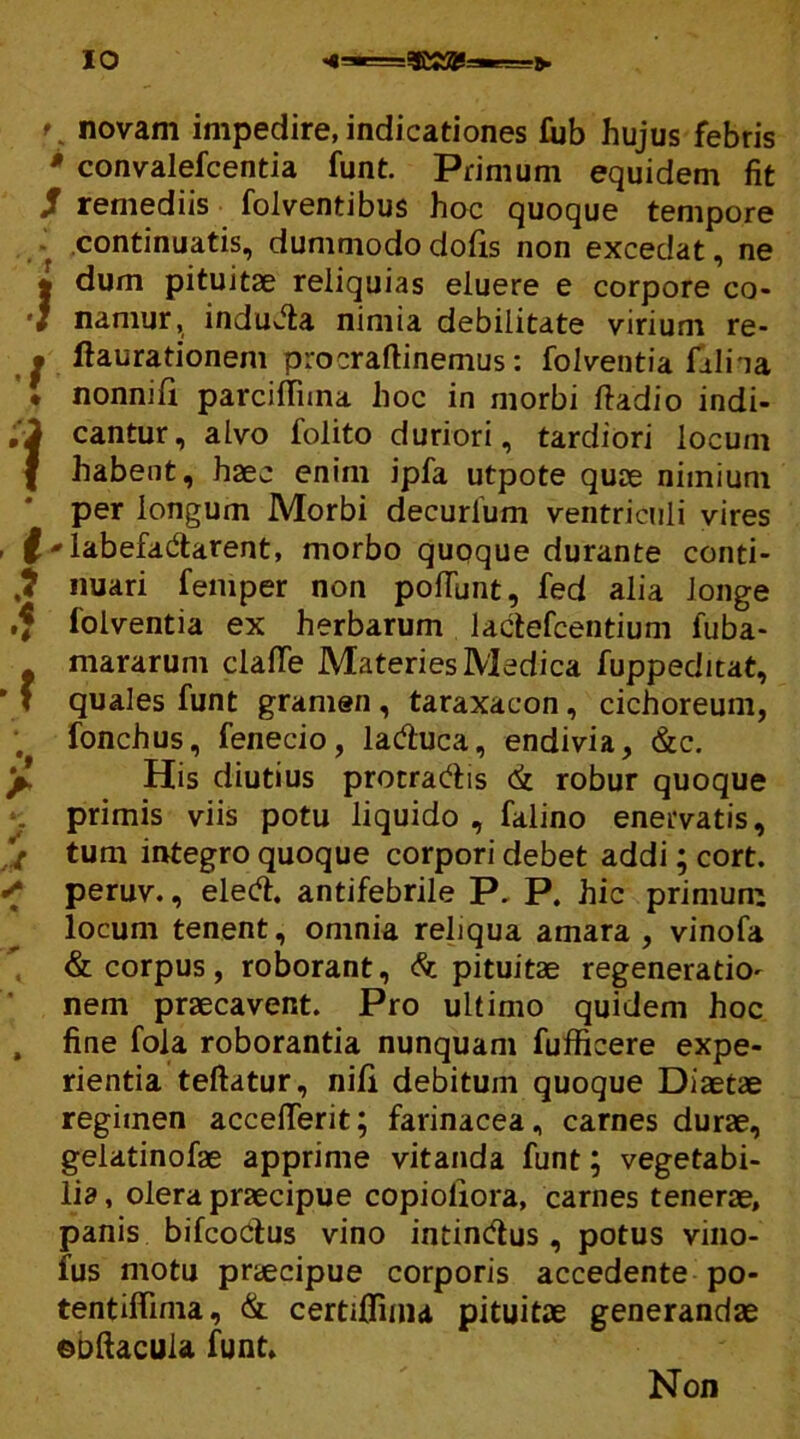 novam impedire, indicationes fub hujus febris * convalefcentia funt. Primum equidem fit / remediis folventibus hoc quoque tempore continuatis, dummodo dofis non excedat, ne * dum pituitae reliquias eluere e corpore co- 'J namur, induJla nimia debilitate virium re- j flaurationem procraftinemus: folventia falha ’• nonnili parcilTuna hoc in morbi ftadio indi- ;i cantur, alvo folito duriori, tardiori locum I habent, haec enim ipfa utpote quae nimium per longum Morbi decurlum ventriculi vires £ * labefadtarent, morbo quoque durante conti- nuari femper non poliunt, fed alia longe ,f folventia ex herbarum lactefcentium fuba- mararum clafTe Materies Medica fuppeditat, f quales funt gramen , taraxacon , cichoreum, fonchus, fenecio, laftuca, endivia, &c. p His diutius protrahis <& robur quoque primis viis potu liquido , falino enervatis, ’/ tum integro quoque corpori debet addi; cort. ■; peruv., eleft. antifebrile P. P. hic primum locum tenent, omnia reliqua amara , vinofa & corpus, roborant, & pituitae regeneratio- nem praecavent. Pro ultimo quidem hoc , fine fola roborantia nunquam fufficere expe- rientia teftatur, nili debitum quoque Diaetae regimen accefierit; farinacea, carnes durae, gelatinofae apprime vitanda funt; vegetabi- lia , olera praecipue copioliora, carnes tenerae, panis bifcoCtus vino intindus , potus vino- fus motu praecipue corporis accedente po- tentiflima, & certiflinu pituitae generandae eoftacula funt. Non